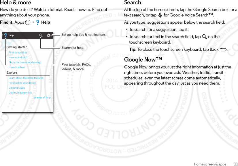 11Home screen &amp; appsHelp &amp; moreHow do you do it? Watch a tutorial. Read a how-to. Find out anything about your phone.Find it: Apps  &gt;HelpHelpGetting startedExploreFirst things ﬁrstOptimize battery lifeDiscover appsPersonalize your deviceLearn about Motorola featuresHow-to videosShow me how (step-by-step)New to Android?Browse all helpFind tutorials, FAQs,videos, &amp; more.Set up help tips &amp; notications.Search for help.SearchAt the top of the home screen, tap the Google Search box for a text search, or tap for Google Voice Search™.As you type, suggestions appear below the search field:•To search for a suggestion, tap it.•To search for text in the search field, tap  on the touchscreen keyboard.Ti p:   To close the touchscreen keyboard, tap Back .Google Now™Google Now brings you just the right information at just the right time, before you even ask. Weather, traffic, transit schedules, even the latest scores come automatically, appearing throughout the day just as you need them. 2014.08.07 FCC DRAFT