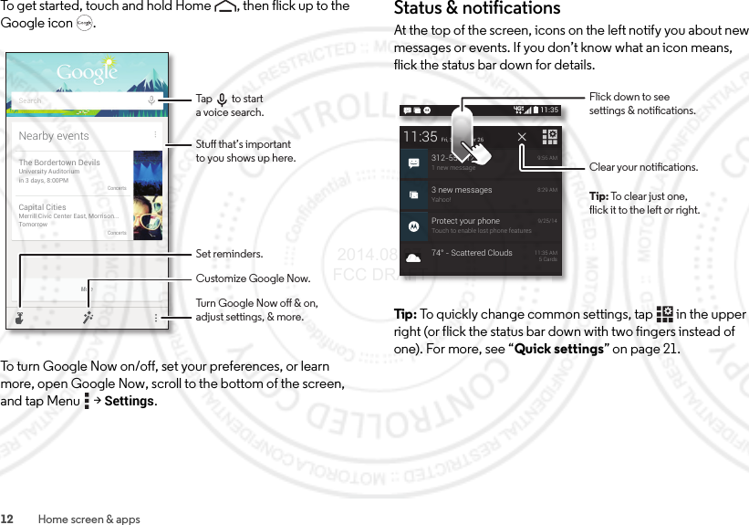 12 Home screen &amp; appsTo get started, touch and hold Home , then flick up to the Google icon .To turn Google Now on/off, set your preferences, or learn more, open Google Now, scroll to the bottom of the screen, and tap Menu  &gt;Settings.MoreNearby eventsThe Bordertown DevilsUniversity Auditoriumin 3 days, 8:00PMConcertsCapital CitiesMerrill Civic Center East, Morrison...TomorrowConcertsSearchStu that’s importantto you shows up here.Customize Google Now.Turn Google Now o &amp; on,adjust settings, &amp; more.Set reminders.Tap         to start a voice search.Status &amp; notificationsAt the top of the screen, icons on the left notify you about new messages or events. If you don’t know what an icon means, flick the status bar down for details.Tip : To quickly change common settings, tap  in the upper right (or flick the status bar down with two fingers instead of one). For more, see “Quick settings” on page 21.11:353 new messagesYahoo!8:29 AMProtect your phoneTouch to enable lost phone features9/25/1411:35Fri, September 26312-555-12341 new message9:56 AM74° - Scattered Clouds11:35 AM5 CardsClear your notications.Flick down to seesettings &amp; notications.Tip: To clear just one,flick it to the left or right. 2014.08.07 FCC DRAFT