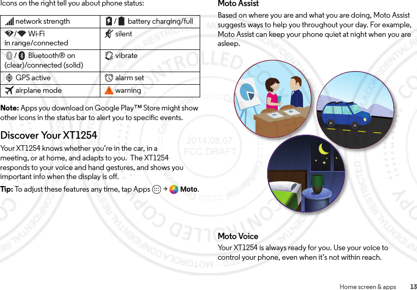 13Home screen &amp; appsIcons on the right tell you about phone status:Note: Apps you download on Google Play™ Store might show other icons in the status bar to alert you to specific events.Discover Your XT1254Your XT1254 knows whether you’re in the car, in a meeting, or at home, and adapts to you.  The XT1254 responds to your voice and hand gestures, and shows you important info when the display is off.Tip:  To adjust these features any time, tap Apps  &gt;Moto.network strength / battery charging/full/Wi-Fi in range/connectedsilent/Bluetooth® on (clear)/connected (solid)vibrateGPS active alarm setairplane mode warningMoto AssistBased on where you are and what you are doing, Moto Assist suggests ways to help you throughout your day. For example, Moto Assist can keep your phone quiet at night when you are asleep.Moto VoiceYour XT1254 is always ready for you. Use your voice to control your phone, even when it’s not within reach. 2014.08.07 FCC DRAFT