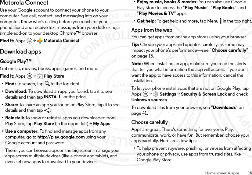15Home screen &amp; appsMotorola ConnectUse your Google account to connect your phone to your computer. See call, contact, and messaging info on your computer. Know who’s calling before you reach for your phone. Send and receive text messages from your desk using a simple add-on to your desktop Chrome™ browser.Find it: Apps  &gt;Motorola ConnectDownload appsGoogle Play™Get music, movies, books, apps, games, and more.Find it: Apps  &gt;Play Store•Find: To search, tap in the top right.•Download: To download an app you found, tap it to see details and then tap INSTALL, or the price.•Share: To share an app you found on Play Store, tap it to see details and then tap  .• Reinstall: To show or reinstall apps you downloaded from Play Store, tap Play Store (in the upper left) &gt;My Apps.•Use a computer: To find and manage apps from any computer, go to http://play.google.com using your Google account and password.There, you can browse apps on the big screen, manage your apps across multiple devices (like a phone and tablet), and even set new apps to download to your devices.• Enjoy music, books &amp; movies: You can also use Google Play Store to access the “Play Music”, “Play Books”, and “Play Movies &amp; TV” apps.• Get help: To get help and more, tap Menu  in the top right.Apps from the webYou can get apps from online app stores using your browser.Tip : Choose your apps and updates carefully, as some may impact your phone’s performance—see “Choose carefully” on page 15.Note: When installing an app, make sure you read the alerts that tell you what information the app will access. If you don’t want the app to have access to this information, cancel the installation.To let your phone install apps that are not on Google Play, tap Apps  &gt;Settings &gt;Security &amp; Screen Lock and check Unknown sources.To download files from your browser, see “Downloads” on page 41.Choose carefullyApps are great. There&apos;s something for everyone. Play, communicate, work, or have fun. But remember, choose your apps carefully. Here are a few tips:•To help prevent spyware, phishing, or viruses from affecting your phone or privacy, use apps from trusted sites, like Google Play Store. 2014.08.07 FCC DRAFT