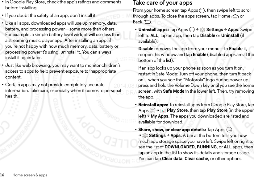 16 Home screen &amp; apps•In Google Play Store, check the app’s ratings and comments before installing.•If you doubt the safety of an app, don’t install it.•Like all apps, downloaded apps will use up memory, data, battery, and processing power—some more than others. For example, a simple battery level widget will use less than a streaming music player app. After installing an app, if you’re not happy with how much memory, data, battery or processing power it’s using, uninstall it. You can always install it again later.•Just like web browsing, you may want to monitor children’s access to apps to help prevent exposure to inappropriate content.•Certain apps may not provide completely accurate information. Take care, especially when it comes to personal health.Take c a re of your appsFrom your home screen tap Apps , then swipe left to scroll through apps. To close the apps screen, tap Home  or Back .• Uninstall apps: Tap A pps  &gt;Settings &gt;Apps. Swipe left toALL, tap an app, then tap Disable or Uninstall (if available).Disable removes the app from your menu—to Enable it, reopen this window and tap Enable (disabled apps are at the bottom of the list).If an app locks up your phone as soon as you turn it on, restart in Safe Mode: Turn off your phone, then turn it back on—when you see the “Motorola” logo during power-up, press and hold the Volume Down key until you see the home screen, with Safe Mode in the lower left. Then, try removing the app.• Reinstall apps: To reinstall apps from Google Play Store, tap Apps  &gt;Play Store, then tap Play Store (in the upper left) &gt;My Apps. The apps you downloaded are listed and available for download.• Share, show, or clear app details: Tap Ap ps  &gt;Settings &gt;Apps. A bar at the bottom tells you how much app storage space you have left. Swipe left or right to see the list of DOWNLOADED, RUNNING, or ALL apps, then tap an app in the list to show its details and storage usage. Yo u  c a n  t a p  Clear data, Clear cache, or other options. 2014.08.07 FCC DRAFT