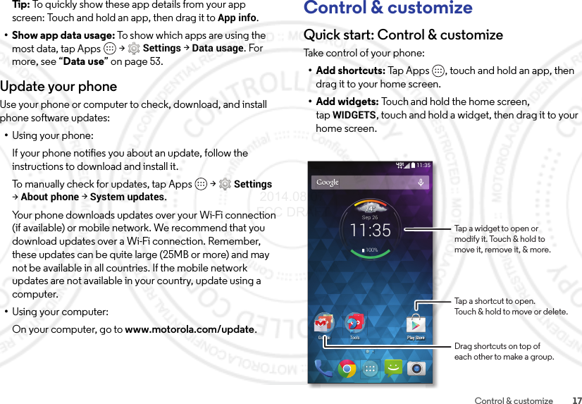 17Control &amp; customizeTip:  To quickly show these app details from your app screen: Touch and hold an app, then drag it toApp info.•Show app data usage: To show which apps are using the most data, tap Apps  &gt;Settings &gt;Data usage. For more, see “Data use” on page 53.Update your phoneUse your phone or computer to check, download, and install phone software updates:•Using your phone:If your phone notifies you about an update, follow the instructions to download and install it.To manually check for updates, tap Apps  &gt;Settings &gt;About phone &gt;System updates.Your phone downloads updates over your Wi-Fi connection (if available) or mobile network. We recommend that you download updates over a Wi-Fi connection. Remember, these updates can be quite large (25MB or more) and may not be available in all countries. If the mobile network updates are not available in your country, update using a computer.•Using your computer:On your computer, go to www.motorola.com/update.Control &amp; customizeQuick start: Control &amp; customizeTa ke co nt ro l of  yo ur  p ho n e:• Add shortcuts: Tap Apps , touch and hold an app, then drag it to your home screen.•Add widgets: Touch and hold the home screen, tapWIDGETS, touch and hold a widget, then drag it to your home screen.11:35Play Store744°11:35Sep 26100%PlPlPlPlPlPlPlPlPlPPlPlPlPlPlPlPlPlayayayayayayaayayayayayayayayayayyyyyyaySSSSSSSSSSSSSSSSStotottottototototototototototoooooorereererererererererererererrrrrrePlay StoreGoogle ToolsTap a shortcut to open.Touch &amp; hold to move or delete.Tap a widget to open ormodify it. Touch &amp; hold tomove it, remove it, &amp; more.Drag shortcuts on top ofeach other to make a group. 2014.08.07 FCC DRAFT