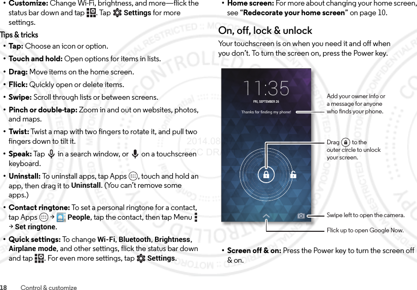 18 Control &amp; customize•Customize: Change Wi-Fi, brightness, and more—flick the status bar down and tap . Tap Settings for more settings.Tips &amp; tricks•Tap: Choose an icon or option.•Touch and hold: Open options for items in lists.•Drag: Move items on the home screen.•Flick: Quickly open or delete items.•Swipe: Scroll through lists or between screens.• Pinch or double-tap: Zoom in and out on websites, photos, and maps.• Twist: Twist a map with two fingers to rotate it, and pull two fingers down to tilt it.•Speak: Tap  in a search window, or  on a touchscreen keyboard.• Uninstall: To uninstall apps, tap Apps , touch and hold an app, then drag it to Uninstall. (You can’t remove some apps.)• Contact ringtone: To set a personal ringtone for a contact, tap Apps  &gt;People, tap the contact, then tap Menu  &gt;Set ringtone.• Quick settings: To  ch an ge  Wi-Fi, Bluetooth, Brightness, Airplane mode, and other settings, flick the status bar down and tap . For even more settings, tapSettings.• Home screen: For more about changing your home screen, see “Redecorate your home screen” on page 10.On, off, lock &amp; unlockYour touchscreen is on when you need it and off when you don’t. To turn the screen on, press the Power key.• Screen off &amp; on: Press the Power key to turn the screen off &amp; on.Thanks for ﬁnding my phone!11:35FRI, SEPTEMBER 26Add your owner info ora message for anyonewho nds your phone.Swipe left to open the camera.Flick up to open Google Now.Drag          to theouter circle to unlockyour screen. 2014.08.07 FCC DRAFT