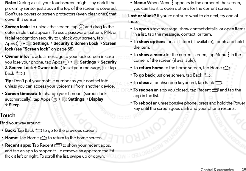 19Control &amp; customizeNote: During a call, your touchscreen might stay dark if the proximity sensor just above the top of the screen is covered. Don&apos;t use covers or screen protectors (even clear ones) that cover this sensor.• Screen lock: To unlock the screen, tap  and drag to the outer circle that appears. To use a password, pattern, PIN, or facial recognition security to unlock your screen, tap Apps  &gt;Settings &gt;Security &amp; Screen Lock &gt;Screen lock (see “Screen lock” on page 58).• Owner info: To add a message to your lock screen in case you lose your phone, tap Apps  &gt;Settings &gt;Security &amp; Screen Lock &gt;Owner info. (To set your message, just tap Back .)Tip:  Don’t put your mobile number as your contact info unless you can access your voicemail from another device.• Screen timeout: To change your timeout (screen locks automatically), tap Apps  &gt;Settings &gt;Display &gt;Sleep.TouchFind your way around:•Back: Tap Back  to go to the previous screen.•Home: Tap Home  to return to the home screen.• Recent apps: Tap Recent to show your recent apps, and tap an app to reopen it. To remove an app from the list, flick it left or right. To scroll the list, swipe up or down.•Menu: When Menu  appears in the corner of the screen, you can tap it to open options for the current screen.Lost or stuck? If you’re not sure what to do next, try one of these:•To   open a text message, show contact details, or open items in a list, tap the message, contact, or item.•To   show options for a list item (if available), touch and hold the item.•To   show a menu for the current screen, tap Menu  in the corner of the screen (if available).•To   return home to the home screen, tap Home .•To   go back just one screen, tap Back .•To   close a touchscreen keyboard, tap Back .•To   reopen an app you closed, tap Recent  and tap the app in the list.•To   reboot an unresponsive phone, press and hold the Power key until the screen goes dark and your phone restarts. 2014.08.07 FCC DRAFT