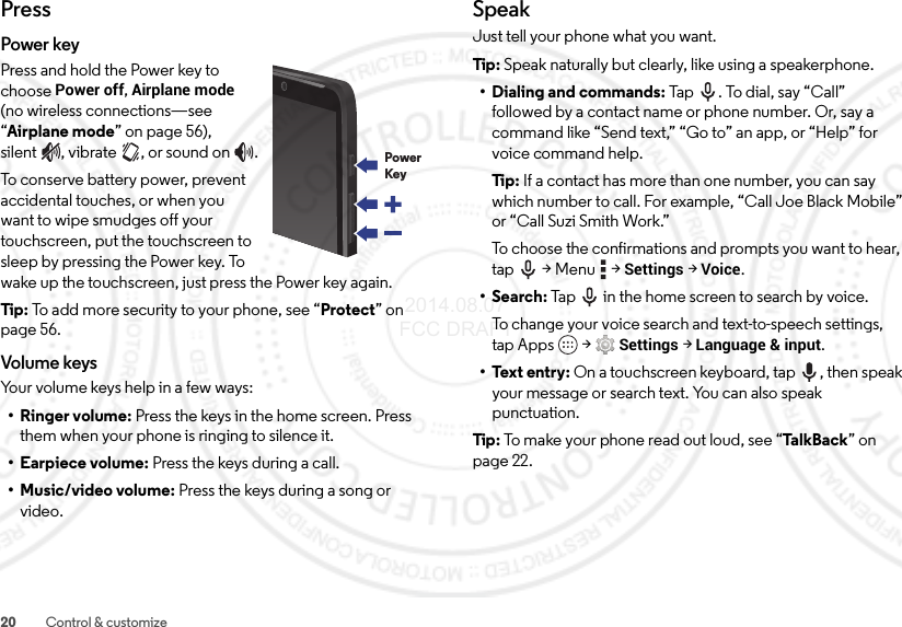 20 Control &amp; customizePressPower keyPress and hold the Power key to choose Power off, Airplane mode (no wireless connections—see “Airplane mode” on page 56), silent , vibrate , or sound on .To conserve battery power, prevent accidental touches, or when you want to wipe smudges off your touchscreen, put the touchscreen to sleep by pressing the Power key. To wake up the touchscreen, just press the Power key again.Tip:  To add more security to your phone, see “Protect” on page 56.Volume keysYour volume keys help in a few ways:• Ringer volume: Press the keys in the home screen. Press them when your phone is ringing to silence it.• Earpiece volume: Press the keys during a call.•Music/video volume: Press the keys during a song or video.PowerKeySpeakJust tell your phone what you want.Tip : Speak naturally but clearly, like using a speakerphone.• Dialing and commands: Ta p .  To d ia l, s ay “ Ca ll”  followed by a contact name or phone number. Or, say a command like “Send text,” “Go to” an app, or “Help” for voice command help.Ti p:   If a contact has more than one number, you can say which number to call. For example, “Call Joe Black Mobile” or “Call Suzi Smith Work.”To choose the confirmations and prompts you want to hear, tap  &gt; Menu  &gt;Settings &gt;Voice.•Search: Tap  in the home screen to search by voice.To change your voice search and text-to-speech settings, tap Apps  &gt;Settings &gt;Language &amp; input.• Text entry: On a touchscreen keyboard, tap , then speak your message or search text. You can also speak punctuation.Tip : To make your phone read out loud, see “Ta lk Ba ck ” on page 22. 2014.08.07 FCC DRAFT