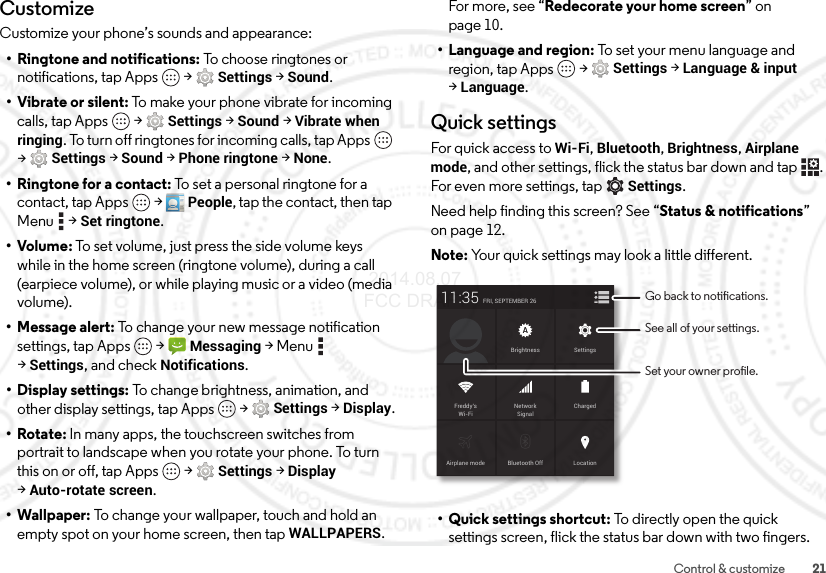 21Control &amp; customizeCustomizeCustomize your phone’s sounds and appearance:• Ringtone and notifications: To choose ringtones or notifications, tap Apps  &gt;Settings &gt;Sound.• Vibrate or silent: To make your phone vibrate for incoming calls, tap Apps  &gt;Settings &gt;Sound &gt;Vibrate when ringing. To turn off ringtones for incoming calls, tap Apps  &gt;Settings &gt;Sound &gt;Phone ringtone &gt;None.•Ringtone for a contact: To set a personal ringtone for a contact, tap Apps  &gt;People, tap the contact, then tap Menu  &gt;Set ringtone.•Volume: To set volume, just press the side volume keys while in the home screen (ringtone volume), during a call (earpiece volume), or while playing music or a video (media volume).• Message alert: To change your new message notification settings, tap Apps  &gt;Messaging &gt;Menu  &gt;Settings, and check Notifications.• Display settings: To change brightness, animation, and other display settings, tap Apps  &gt;Settings &gt;Display.•Rotate: In many apps, the touchscreen switches from portrait to landscape when you rotate your phone. To turn this on or off, tap Apps  &gt;Settings &gt;Display &gt;Auto-rotate screen.• Wallpaper: To change your wallpaper, touch and hold an empty spot on your home screen, then tap WALLPAPERS. For more, see “Redecorate your home screen” on page 10.• Language and region: To set your menu language and region, tap Apps  &gt;Settings &gt;Language &amp; input &gt;Language.Quick settingsFor quick access to Wi-Fi, Bluetooth, Brightness, Airplane mode, and other settings, flick the status bar down and tap . For even more settings, tapSettings.Need help finding this screen? See “Status &amp; notifications” on page 12.Note: Your quick settings may look a little different.• Quick settings shortcut: To directly open the quick settings screen, flick the status bar down with two fingers.Airplane mode Bluetooth OffFRI, SEPTEMBER 2611:35LocationChargedBrightnessNetworkSignalFreddy’sWi-FiSettingsSee all of your settings.Go back to notications.Set your owner prole. 2014.08.07 FCC DRAFT