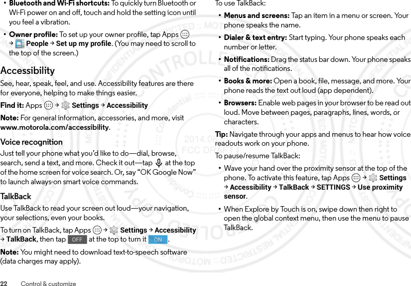 22 Control &amp; customize• Bluetooth and Wi-Fi shortcuts: To quickly turn Bluetooth or Wi-Fi power on and off, touch and hold the setting icon until you feel a vibration.• Owner profile: To set up your owner profile, tap Apps  &gt;People &gt;Set up my profile. (You may need to scroll to the top of the screen.)AccessibilitySee, hear, speak, feel, and use. Accessibility features are there for everyone, helping to make things easier.Find it: Apps  &gt;Settings &gt;AccessibilityNote: For general information, accessories, and more, visit www.motorola.com/accessibility.Voice recognitionJust tell your phone what you’d like to do—dial, browse, search, send a text, and more. Check it out—tap  at the top of the home screen for voice search. Or, say “OK Google Now” to launch always-on smart voice commands.Ta l kB a ckUse TalkBack to read your screen out loud—your navigation, your selections, even your books.To turn  on  Tal kB ac k, ta p Ap ps  &gt;Settings &gt;Accessibility &gt;TalkBack, then tap  at the top to turn it .Note: You might need to download text-to-speech software (data charges may apply).OFFONTo u s e Ta l kB ac k:• Menus and screens: Tap an item in a menu or screen. Your phone speaks the name.• Dialer &amp; text entry: Start typing. Your phone speaks each number or letter.• Notifications: Drag the status bar down. Your phone speaks all of the notifications.•Books &amp; more: Open a book, file, message, and more. Your phone reads the text out loud (app dependent).•Browsers: Enable web pages in your browser to be read out loud. Move between pages, paragraphs, lines, words, or characters.Tip : Navigate through your apps and menus to hear how voice readouts work on your phone.To pause/resume TalkBack:•Wave your hand over the proximity sensor at the top of the phone. To activate this feature, tap Apps  &gt;Settings &gt;Accessibility &gt;TalkBack &gt;SETTINGS &gt;Use proximity sensor.•When Explore by Touch is on, swipe down then right to open the global context menu, then use the menu to pause Ta l k B a c k . 2014.08.07 FCC DRAFT