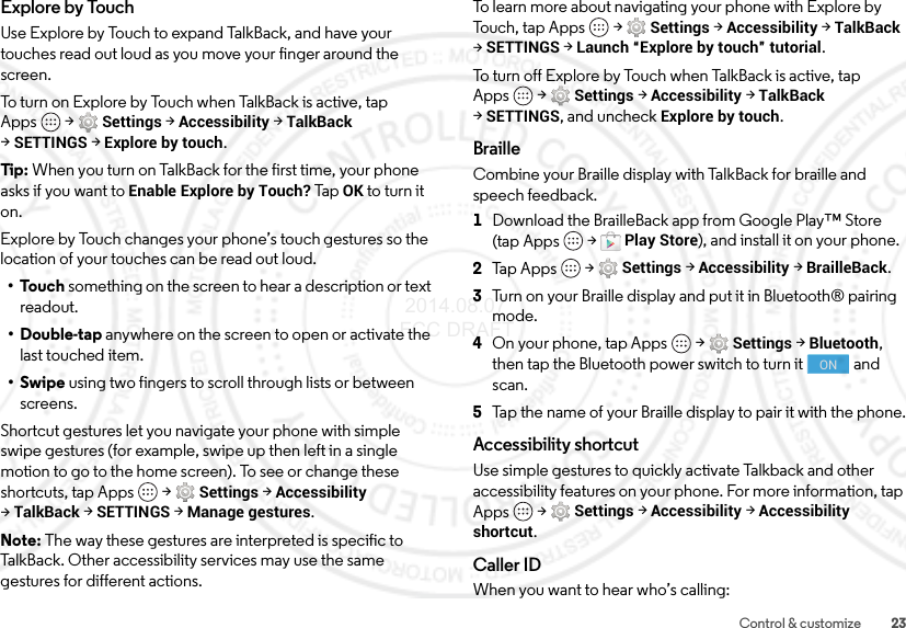 23Control &amp; customizeExplore by TouchUse Explore by Touch to expand TalkBack, and have your touches read out loud as you move your finger around the screen.To turn on Explore by Touch when TalkBack is active, tap Apps  &gt;Settings &gt;Accessibility &gt;TalkBack &gt;SETTINGS &gt;Explore by touch.Tip:  When you turn on TalkBack for the first time, your phone asks if you want to Enable Explore by Touch? Tap OK to turn it on.Explore by Touch changes your phone’s touch gestures so the location of your touches can be read out loud.•Touch something on the screen to hear a description or text readout.• Double-tap anywhere on the screen to open or activate the last touched item.•Swipe using two fingers to scroll through lists or between screens.Shortcut gestures let you navigate your phone with simple swipe gestures (for example, swipe up then left in a single motion to go to the home screen). To see or change these shortcuts, tap Apps  &gt;Settings &gt;Accessibility &gt;TalkBack &gt;SETTINGS &gt;Manage gestures.Note: The way these gestures are interpreted is specific to TalkBack. Other accessibility services may use the same gestures for different actions.To learn more about navigating your phone with Explore by Touch, tap Apps  &gt;Settings &gt;Accessibility &gt;TalkBack &gt;SETTINGS &gt;Launch “Explore by touch” tutorial.To turn off Explore by Touch when TalkBack is active, tap Apps  &gt;Settings &gt;Accessibility &gt;TalkBack &gt;SETTINGS, and uncheck Explore by touch.BrailleCombine your Braille display with TalkBack for braille and speech feedback. 1Download the BrailleBack app from Google Play™ Store (tap Apps  &gt;Play Store), and install it on your phone.2Tap Apps  &gt;Settings &gt;Accessibility &gt;BrailleBack.3Turn on your Braille display and put it in Bluetooth® pairing mode.4On your phone, tap Apps  &gt;Settings &gt;Bluetooth, then tap the Bluetooth power switch to turn it  and scan.5Tap the name of your Braille display to pair it with the phone.Accessibility shortcutUse simple gestures to quickly activate Talkback and other accessibility features on your phone. For more information, tap Apps  &gt;Settings &gt;Accessibility &gt;Accessibility shortcut.Caller IDWhen you want to hear who’s calling:ON 2014.08.07 FCC DRAFT