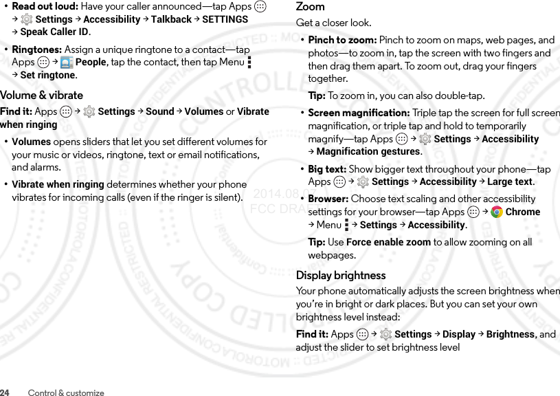 24 Control &amp; customize• Read out loud: Have your caller announced—tap Apps  &gt;Settings &gt;Accessibility &gt;Talkback &gt;SETTINGS &gt;Speak Caller ID.•Ringtones: Assign a unique ringtone to a contact—tap Apps  &gt; People, tap the contact, then tap Menu  &gt;Set ringtone.Volume &amp; vibrateFind it: Apps  &gt;Settings &gt; Sound &gt; Volumes or Vibrate when ringing•Volumes opens sliders that let you set different volumes for your music or videos, ringtone, text or email notifications, and alarms.•Vibrate when ringing determines whether your phone vibrates for incoming calls (even if the ringer is silent).ZoomGet a closer look.• Pinch to zoom: Pinch to zoom on maps, web pages, and photos—to zoom in, tap the screen with two fingers and then drag them apart. To zoom out, drag your fingers together.Ti p:   To z oo m  in , yo u c an a ls o do ubl e- ta p.• Screen magnification: Triple tap the screen for full screen magnification, or triple tap and hold to temporarily magnify—tap Apps  &gt;Settings &gt;Accessibility &gt;Magnification gestures.• Big text: Show bigger text throughout your phone—tap Apps  &gt;Settings &gt;Accessibility &gt;Large text.•Browser: Choose text scaling and other accessibility settings for your browser—tap Apps  &gt;Chrome &gt;Menu  &gt;Settings &gt;Accessibility.Ti p:   Use Force enable zoom to allow zooming on all webpages.Display brightnessYour phone automatically adjusts the screen brightness when you’re in bright or dark places. But you can set your own brightness level instead:Find it: Apps  &gt;Settings&gt; Display &gt;Brightness, and adjust the slider to set brightness level 2014.08.07 FCC DRAFT