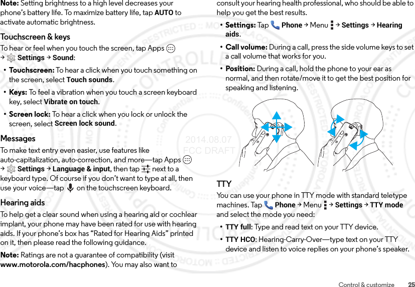 25Control &amp; customizeNote: Setting brightness to a high level decreases your phone’s battery life. To maximize battery life, tap AUTO to activate automatic brightness.Touchscreen &amp; keysTo hear or feel when you touch the screen, tap Apps  &gt;Settings&gt; Sound:•Touchscreen: To hear a click when you touch something on the screen, select Touch sounds.•Keys: To feel a vibration when you touch a screen keyboard key, select Vibrate on touch.• Screen lock: To hear a click when you lock or unlock the screen, select Screen lock sound.MessagesTo make text entry even easier, use features like auto-capitalization, auto-correction, and more—tap Apps  &gt;Settings &gt;Language &amp; input, then tap  next to a keyboard type. Of course if you don’t want to type at all, then use your voice—tap on the touchscreen keyboard.Hearing aidsTo help get a clear sound when using a hearing aid or cochlear implant, your phone may have been rated for use with hearing aids. If your phone’s box has “Rated for Hearing Aids” printed on it, then please read the following guidance.Note: Ratings are not a guarantee of compatibility (visit www.motorola.com/hacphones). You may also want to consult your hearing health professional, who should be able to help you get the best results.• Settings: TapPhone &gt;Menu  &gt;Settings &gt;Hearing aids.• Call volume: During a call, press the side volume keys to set a call volume that works for you.• Position: During a call, hold the phone to your ear as normal, and then rotate/move it to get the best position for speaking and listening.TTYYou can use your phone in TTY mode with standard teletype machines. TapPhone &gt;Menu  &gt;Settings &gt;TTY mode and select the mode you need:•TTY full: Type and read text on your TTY device.•TTY HCO: Hearing-Carry-Over—type text on your TTY device and listen to voice replies on your phone’s speaker. 2014.08.07 FCC DRAFT