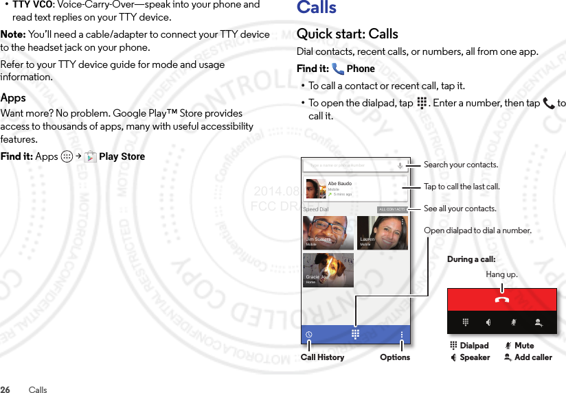 26 Calls•TTY VCO: Voice-Carry-Over—speak into your phone and read text replies on your TTY device.Note: You’ll need a cable/adapter to connect your TTY device to the headset jack on your phone.Refer to your TTY device guide for mode and usage information.AppsWant more? No problem. Google Play™ Store provides access to thousands of apps, many with useful accessibility features.Find it: Apps  &gt;Play StoreCallsQuick start: CallsDial contacts, recent calls, or numbers, all from one app.Find it: Phone•To call a contact or recent call, tap it.•To open the dialpad, tap  . Enter a number, then tap  to call it.Gracie JoHomeJim SomersMobileLaurenMobileType a name or phone numberSpeed Dial ALL CONTACTSAbe BaudoMobile5 mins agoSearch your contacts.During a call:Hang up.Tap to call the last call.See all your contacts.Open dialpad to dial a number.Call History OptionsDialpadSpeaker Add callerMute 2014.08.07 FCC DRAFT