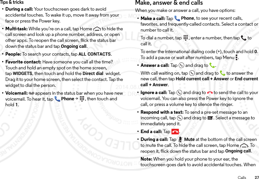 27CallsTips &amp; tricks• During a call: Your touchscreen goes dark to avoid accidental touches. To wake it up, move it away from your face or press the Power key.•Multi-task: While you’re on a call, tap Home  to hide the call screen and look up a phone number, address, or open other apps. To reopen the call screen, flick the status bar down the status bar and tap Ongoing call.• People: To search your contacts, tapALL CONTACTS.• Favorite contact: Have someone you call all the time? Touch and hold an empty spot on the home screen, tapWIDGETS, then touch and hold the Direct dial  widget. Drag it to your home screen, then select the contact. Tap the widget to dial the person.•Voicemail: appears in the status bar when you have new voicemail. To hear it, tap Phone &gt; , then touch and hold1.Make, answer &amp; end callsWhen you make or answer a call, you have options:• Make a call: TapPhone, to see your recent calls, favorites, and frequently-called contacts. Select a contact or number to call it.To dial a number, tap  , enter a number, then tap  to call it.To enter the international dialing code (+), touch and hold0. To add a pause or wait after numbers, tap Menu .• Answer a call: Tap an d drag  to .With call waiting on, tap and drag to  to answer the new call, then tap Hold current call + Answer or End current call + Answer. • Ignore a call: Tap and drag to  to send the call to your voicemail. You can also press the Power key to ignore the call, or press a volume key to silence the ringer.• Respond with a text: To send a pre-set message to an incoming call, tap  and drag to . Select a message to immediately send it.• End a call: Tap .• During a call: TapMute at the bottom of the call screen to mute the call. To hide the call screen, tap Home . To reopen it, flick down the status bar and tap Ongoing call.Note: When you hold your phone to your ear, the touchscreen goes dark to avoid accidental touches. When  2014.08.07 FCC DRAFT