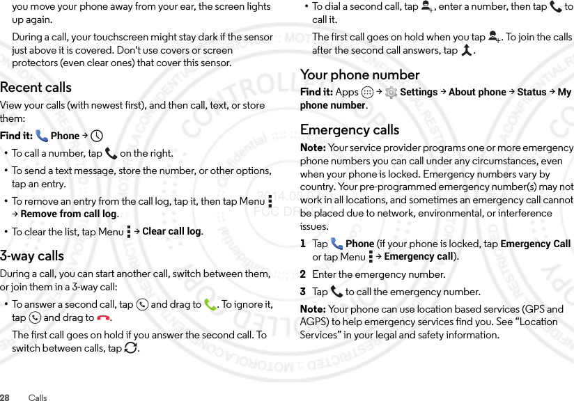 28 Callsyou move your phone away from your ear, the screen lights up again.During a call, your touchscreen might stay dark if the sensor just above it is covered. Don&apos;t use covers or screen protectors (even clear ones) that cover this sensor.Recent callsView your calls (with newest first), and then call, text, or store them:Find it: Phone &gt;•To call a number, tap on the right.•To send a text message, store the number, or other options, tap an entry.•To remove an entry from the call log, tap it, then tap Menu  &gt;Remove from call log.•To  cl ea r  th e  li s t,  ta p Me nu  &gt;Clear call log.3-way callsDuring a call, you can start another call, switch between them, or join them in a 3-way call:•To answer a second call, tap and drag to . To ignore it, tap and drag to .The first call goes on hold if you answer the second call. To switch between calls, tap  .•To dial a second call, tap , enter a number, then tap  to call it.The first call goes on hold when you tap . To join the calls after the second call answers, tap  .Your phone numberFind it: Apps  &gt;Settings &gt;About phone &gt;Status &gt;My phone number.Emergency callsNote: Your service provider programs one or more emergency phone numbers you can call under any circumstances, even when your phone is locked. Emergency numbers vary by country. Your pre-programmed emergency number(s) may not work in all locations, and sometimes an emergency call cannot be placed due to network, environmental, or interference issues.  1Ta pPhone (if your phone is locked, tapEmergency Call or tap Menu  &gt;Emergency call).2Enter the emergency number.3Tap  to call the emergency number.Note: Your phone can use location based services (GPS and AGPS) to help emergency services find you. See “Location Services” in your legal and safety information. 2014.08.07 FCC DRAFT