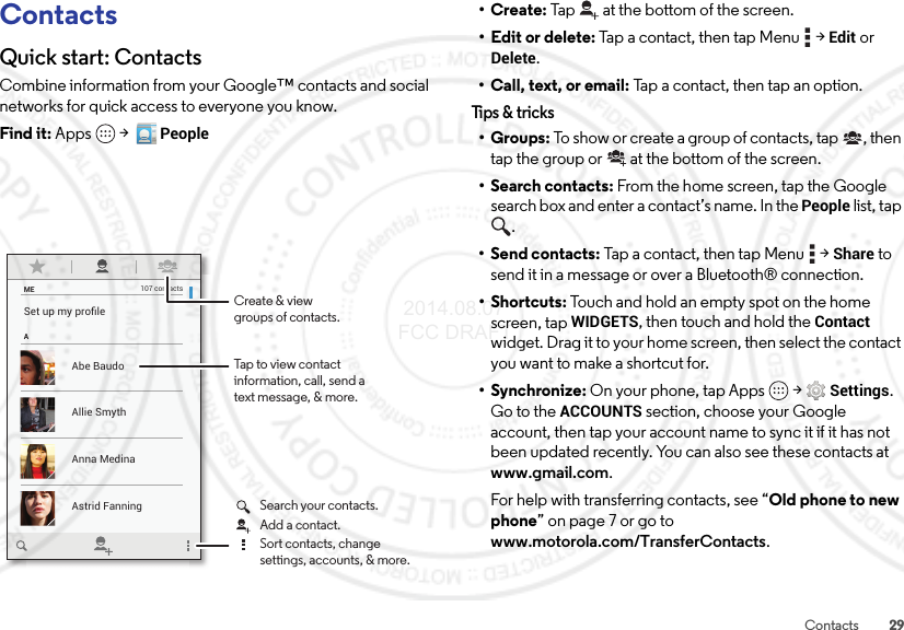 29ContactsContactsQuick start: ContactsCombine information from your Google™ contacts and social networks for quick access to everyone you know.Find it: Apps  &gt;  PeopleMEASet up my proﬁle107 contactsAbe BaudoAstrid FanningAnna MedinaAllie SmythTap to view contactinformation, call, send atext message, &amp; more.Create &amp; viewgroups of contacts.Search your contacts.Sort contacts, changesettings, accounts, &amp; more.Add a contact.•Create: Tap at the bottom of the screen.• Edit or delete: Tap a contact, then tap Menu  &gt;Edit or Delete.• Call, text, or email: Tap a contact, then tap an option.Tips &amp; tri cks•Groups: To show or create a group of contacts, tap , then tap the group or  at the bottom of the screen.• Search contacts: From the home screen, tap the Google search box and enter a contact’s name. In the People list, tap .•Send contacts: Tap a contact, then tap Menu  &gt;Share to send it in a message or over a Bluetooth® connection.•Shortcuts: Touch and hold an empty spot on the home screen, tapWIDGETS, then touch and hold the Contact widget. Drag it to your home screen, then select the contact you want to make a shortcut for.•Synchronize: On your phone, tap Apps  &gt;Settings. Go to the ACCOUNTS section, choose your Google account, then tap your account name to sync it if it has not been updated recently. You can also see these contacts at www.gmail.com.For help with transferring contacts, see “Old phone to new phone” on page 7 or go to www.motorola.com/TransferContacts. 2014.08.07 FCC DRAFT