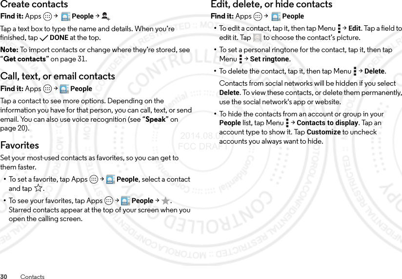 30 ContactsCreate contactsFind it: Apps  &gt;  People &gt;Tap a text box to type the name and details. When you’re finished, tapDONE at the top.Note: To import contacts or change where they’re stored, see “Get contacts” on page 31.Call, text, or email contactsFind it: Apps  &gt;PeopleTap a contact to see more options. Depending on the information you have for that person, you can call, text, or send email. You can also use voice recognition (see “Speak” on page 20).FavoritesSet your most-used contacts as favorites, so you can get to them faster.•To set a favorite, tap Apps  &gt;People, select a contact and tap .•To see your favorites, tap Apps  &gt;People &gt;. Starred contacts appear at the top of your screen when you open the calling screen.Edit, delete, or hide contactsFind it: Apps  &gt;  People•To edit a contact, tap it, then tap Menu  &gt;Edit. Tap a field to edit it. Tap  to choose the contact’s picture.•To set a personal ringtone for the contact, tap it, then tap Menu  &gt;Set ringtone.•To delete the contact, tap it, then tap Menu  &gt;Delete.Contacts from social networks will be hidden if you select Delete. To view these contacts, or delete them permanently, use the social network&apos;s app or website.•To hide the contacts from an account or group in your People list, tap Menu  &gt;Contacts to display. Tap an account type to show it. Tap Customize to uncheck accounts you always want to hide. 2014.08.07 FCC DRAFT