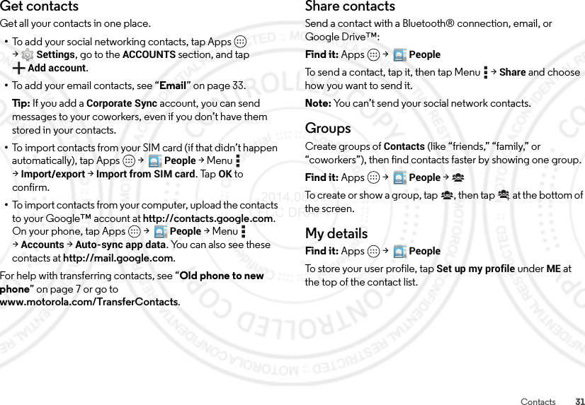 31ContactsGet contactsGet all your contacts in one place.•To add your social networking contacts, tap Apps  &gt;Settings, go to the ACCOUNTS section, and tap Add account.•To add your email contacts, see “Email” on page 33.Tip:  If you add a Corporate Sync account, you can send messages to your coworkers, even if you don’t have them stored in your contacts.•To import contacts from your SIM card (if that didn’t happen automatically), tap Apps  &gt;  People &gt;Menu  &gt;Import/export &gt;Import from SIM card. TapOK to confirm.•To import contacts from your computer, upload the contacts to your Google™ account at http://contacts.google.com. On your phone, tap Apps  &gt;  People &gt;Menu  &gt;Accounts &gt;Auto-sync app data. You can also see these contacts at http://mail.google.com.For help with transferring contacts, see “Old phone to new phone” on page 7 or go to www.motorola.com/TransferContacts.Share contactsSend a contact with a Bluetooth® connection, email, or Google Drive™:Find it: Apps  &gt;  PeopleTo send a contact, tap it, then tap Menu  &gt;Share and choose how you want to send it.Note: You can’t send your social network contacts.GroupsCreate groups of Contacts (like “friends,” “family,” or “coworkers”), then find contacts faster by showing one group.Find it: Apps  &gt;  People &gt;To create or show a group, tap , then tap  at the bottom of the screen.My detailsFind it: Apps  &gt;  PeopleTo store your user profile, tap Set up my profile under ME at the top of the contact list. 2014.08.07 FCC DRAFT