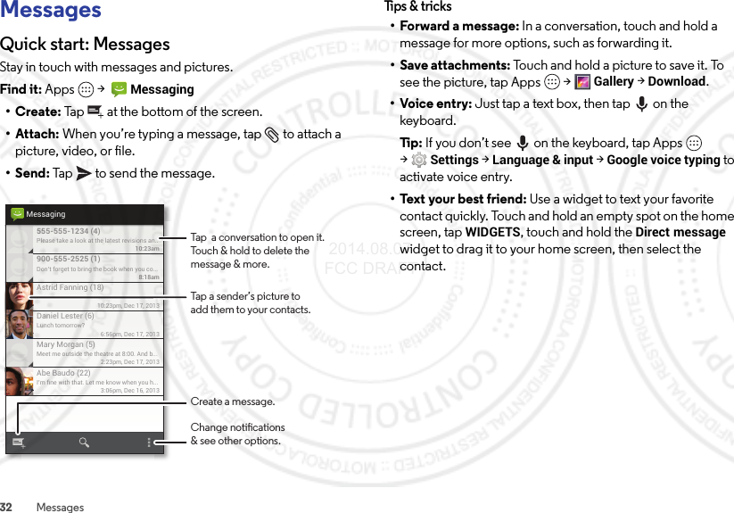 32 MessagesMessagesQuick start: MessagesStay in touch with messages and pictures.Find it: Apps  &gt;  Messaging•Create: Tap  at the bottom of the screen.• Attach: When you’re typing a message, tap  to attach a picture, video, or file.•Send: Tap  to send the message.Please take a look at the latest revisions an..10:23am555-555-1234 (4)10:23pm, Dec 17, 2013Astrid Fanning (18)Don’t forget to bring the book when you co...8:18am900-555-2525 (1)Lunch tomorrow?6:56pm, Dec 17, 2013Daniel Lester (6)Meet me outside the theatre at 8:00. And b...2:23pm, Dec 17, 2013Mary Morgan (5)I’m ﬁne with that. Let me know when you h...3:06pm, Dec 16, 2013Abe Baudo (22)MessagingTap a sender’s picture toadd them to your contacts.Tap  a conversation to open it. Touch &amp; hold to delete themessage &amp; more.Create a message.Change notications&amp; see other options.Tips &amp; tri cks• Forward a message: In a conversation, touch and hold a message for more options, such as forwarding it.• Save attachments: Touch and hold a picture to save it. To see the picture, tap Apps  &gt;Gallery &gt;Download.•Voice entry: Just tap a text box, then tap on the keyboard.Ti p:   If you don’t see  on the keyboard, tap Apps  &gt;Settings &gt;Language &amp; input &gt;Google voice typing to activate voice entry.• Text your best friend: Use a widget to text your favorite contact quickly. Touch and hold an empty spot on the home screen, tapWIDGETS, touch and hold the Direct message widget to drag it to your home screen, then select the contact. 2014.08.07 FCC DRAFT