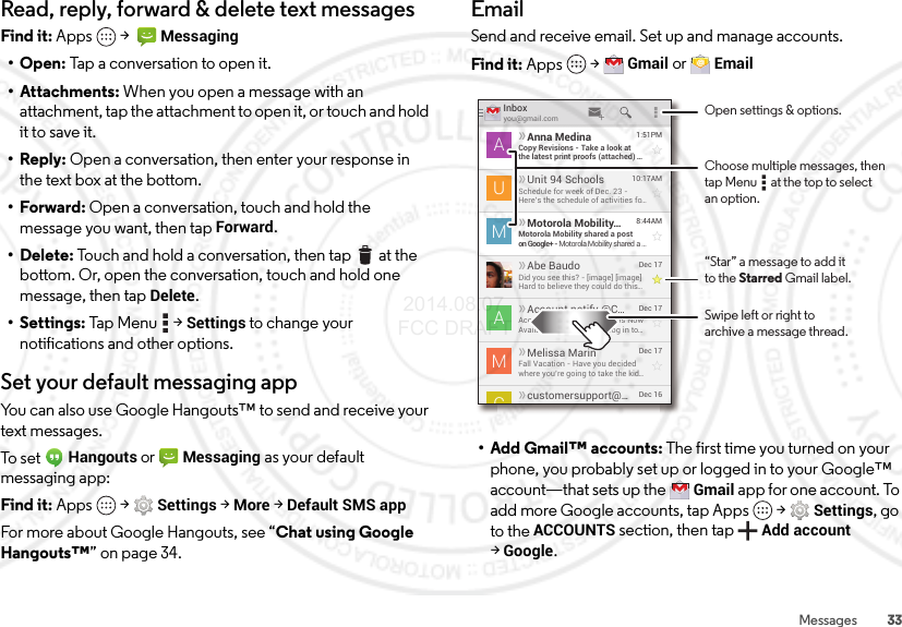 33MessagesRead, reply, forward &amp; delete text messagesFind it: Apps  &gt;  Messaging•Open: Tap a conversation to open it.• Attachments: When you open a message with an attachment, tap the attachment to open it, or touch and hold it to save it.• Reply: Open a conversation, then enter your response in the text box at the bottom.•Forward: Open a conversation, touch and hold the message you want, then tapForward.• Delete: Touch and hold a conversation, then tap  at the bottom. Or, open the conversation, touch and hold one message, then tap Delete.• Settings: Tap  Menu  &gt;Settings to change your notifications and other options.Set your default messaging appYou can also use Google Hangouts™ to send and receive your text messages.To s et Hangouts or Messaging as your default messaging app:Find it: Apps  &gt;Settings &gt;More &gt;Default SMS appFor more about Google Hangouts, see “Chat using Google Hangouts™” on page 34.EmailSend and receive email. Set up and manage accounts.Find it: Apps  &gt;Gmail or Email• Add Gmail™ accounts: The first time you turned on your phone, you probably set up or logged in to your Google™ account—that sets up the Gmail app for one account. To add more Google accounts, tap Apps  &gt;Settings, go to the ACCOUNTS section, then tapAdd account &gt;Google.Inboxyou@gmail.com1:51PMAnna MedinaCopy Revisions - Take a look atthe latest print proofs (attached) ...ADec 17Melissa MarinFall Vacation - Have you decidedwhere you’re going to take the kid...MDec 16customersupport@...10:17AMUnit 94 SchoolsSchedule for week of Dec. 23 -Here’s the schedule of activities fo...U8:44AMMotorola Mobility...Motorola Mobility shared a poston Google+ - Motorola Mobility shared a ...MDec 17Account notify @C...Account Change Notiﬁcations NowAvailable Online - Please log in to...ADec 17Abe BaudoDid you see this? - [image] [image]Hard to believe they could do this...ACOpen settings &amp; options.Swipe left or right toarchive a message thread.“Star” a message to add itto the Starred Gmail label.Choose multiple messages, then tap Menu      at the top to select an option. 2014.08.07 FCC DRAFT