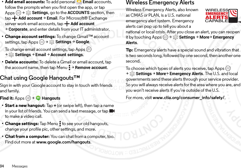 34 Messages• Add email accounts: To ad d pe rso na l Email accounts, follow the prompts when you first open the app, or tap Apps  &gt;Settings, go to the ACCOUNTS section, then tapAdd account &gt;Email. For Microsoft® Exchange server work email accounts, tap Add account &gt;Corporate, and enter details from your IT administrator.• Change account settings: To change Gmail™ account settings, tap Apps  &gt;Settings &gt;Google.To change email account settings, tap Apps  &gt;Settings &gt;Email &gt;Account settings.• Delete accounts: To delete a Gmail or email account, tap the account name, then tap Menu  &gt;Remove account.Chat using Google Hangouts™Sign in with your Google account to stay in touch with friends and family.Find it: Apps  &gt;Hangouts• Start a new hangout: Tap+(or swipe left), then tap a name in your list of friends. You can send a text message, or tap  to make a video call.• Change settings: Tap Menu  to see your old hangouts, change your profile pic, other settings, and more.• Chat from a computer: You can chat from a computer, too. Find out more at www.google.com/hangouts.Wireless Emergency AlertsWireless Emergency Alerts, also known as CMAS or PLAN, is a U.S. national emergency alert system. Emergency alerts can pop up to tell you about a national or local crisis. After you close an alert, you can reopen it by touching Apps  &gt;Settings &gt;More&gt;Emergency Alerts.Tip : Emergency alerts have a special sound and vibration that is two seconds long, followed by one second, then another one second.To choose which types of alerts you receive, tap Apps  &gt;Settings &gt;More&gt;Emergency Alerts. The U.S. and local governments send these alerts through your service provider. So you will always receive alerts for the area where you are, and you won’t receive alerts if you’re outside of the U.S.For more, visit www.ctia.org/consumer_info/safety/.ALERTSWIRELESSCAPABLEEMERGENCYTM 2014.08.07 FCC DRAFT