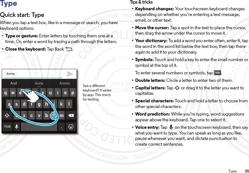 35TypeTypeQuick start: TypeWhen you tap a text box, like in a message or search, you have keyboard options.•Type or gesture: Enter letters by touching them one at a time. Or, enter a word by tracing a path through the letters.•Close the keyboard: Tap  Bac k .Anneertyuiopqwasdf ghj k l?123 .zxcvbnm4123 098765And AnnexAnne See a dierent keyboard? It varies by app. This one is for texting.Tips &amp; tri cks• Keyboard changes: Your touchscreen keyboard changes depending on whether you’re entering a text message, email, or other text.• Move the cursor: Tap a spot in the text to place the cursor, then drag the arrow under the cursor to move it.• Your dictionary: To add a word you enter often, enter it, tap the word in the word list below the text box, then tap there again to add it to your dictionary.•Symbols: Touch and hold a key to enter the small number or symbol at the top of it.To enter several numbers or symbols, tap .• Double letters: Circle a letter to enter two of them.• Capital letters: Tap  or drag it to the letter you want to capitalize.• Special characters: Touch and hold a letter to choose from other special characters.•Word prediction: While you’re typing, word suggestions appear above the keyboard. Tap one to select it.•Voice entry: Tap  on the touchscreen keyboard, then say what you want to type. You can speak as long as you like, pause whenever you want, and dictate punctuation to create correct sentences.?123?123 2014.08.07 FCC DRAFT