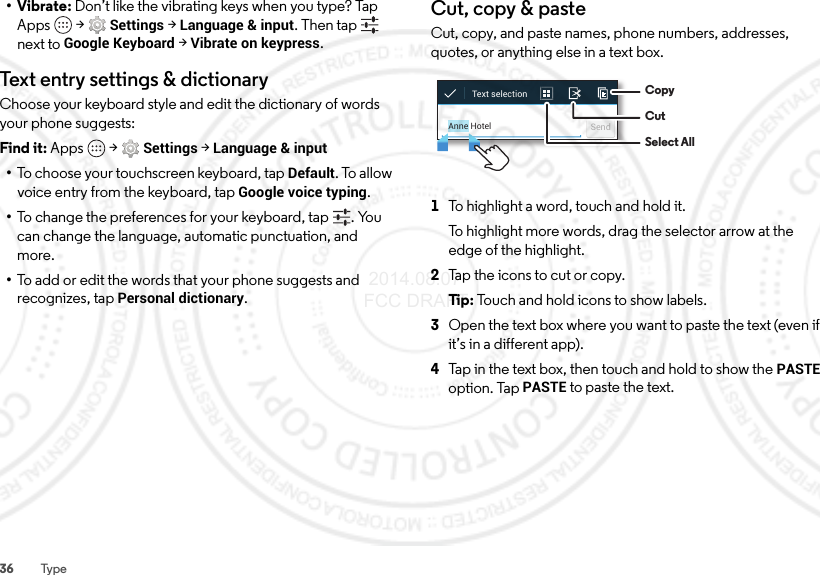 36 Type•Vibrate: Don’t like the vibrating keys when you type? Tap Apps  &gt;Settings &gt;Language &amp; input. Then tap  next to Google Keyboard &gt; Vibrate on keypress.Text entry set tings &amp; dictionaryChoose your keyboard style and edit the dictionary of words your phone suggests:Find it: Apps  &gt;Settings &gt;Language &amp; input•To choose your touchscreen keyboard, tap Default. To allow voice entry from the keyboard, tap Google voice typing.•To change the preferences for your keyboard, tap . You can change the language, automatic punctuation, and more.•To add or edit the words that your phone suggests and recognizes, tap Personal dictionary.Cut, copy &amp; pasteCut, copy, and paste names, phone numbers, addresses, quotes, or anything else in a text box.  1To highlight a word, touch and hold it.To highlight more words, drag the selector arrow at the edge of the highlight.2Tap the icons to cut or copy.Ti p:   Touch and hold icons to show labels.3Open the text box where you want to paste the text (even if it’s in a different app).4Tap in the text box, then touch and hold to show the PASTE option. Tap PASTE to paste the text.Anne Hotel SendText selection  CopyCutSelect All 2014.08.07 FCC DRAFT