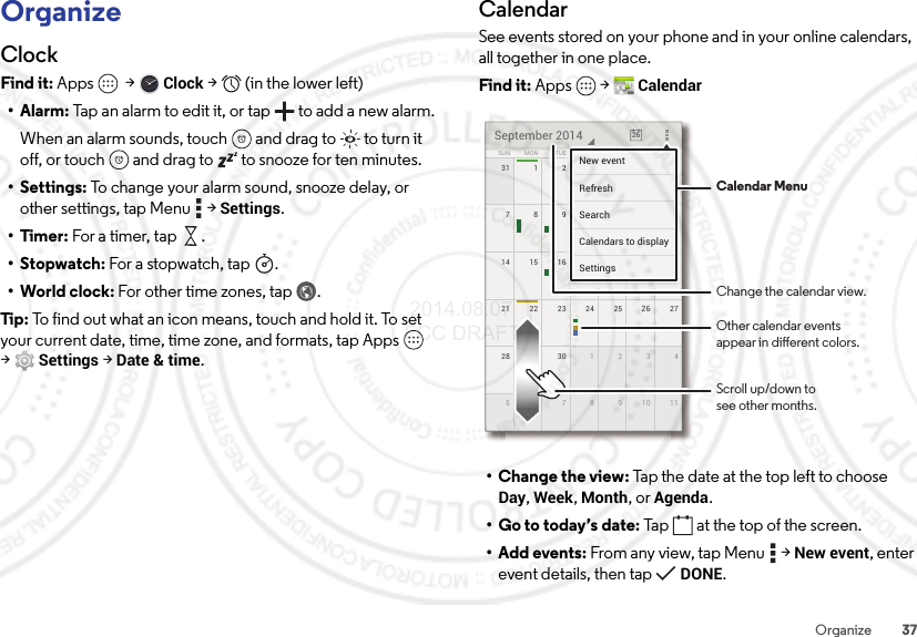 37OrganizeOrganizeClockFind it: Apps  &gt;Clock &gt;   (in the lower left)•Alarm: Tap an alarm to edit it, or tap  to add a new alarm.When an alarm sounds, touch  and drag to  to turn it off, or touch  and drag to  to snooze for ten minutes.• Settings: To change your alarm sound, snooze delay, or other settings, tap Menu  &gt;Settings.•Timer: For a timer, tap .•Stopwatch: For a stopwatch , tap .• World clock: For other time zones, tap .Tip:  To find out what an icon means, touch and hold it. To set your current date, time, time zone, and formats, tap Apps  &gt;Settings &gt; Date &amp; time.CalendarSee events stored on your phone and in your online calendars, all together in one place.Find it: Apps  &gt;Calendar• Change the view: Tap the date at the top left to choose Day, Week, Month, or Agenda.• Go to today’s date: Tap  at the top of the screen.• Add events: From any view, tap Menu  &gt;New event, enter event details, then tap DONE.31 61234521 2722 23 24 25 2628 429 30 12351177891014 2015 16 17 18 197138 9 10 11 11SUN FRITHUWEDTUEMON SATSeptember 2014 266666666623452000000061718191333333339101111FRFRFRIIITHTHTHUUUWEWEWEDDDESASASATTTTTTNew eventSettingsCalendars to displaySearchRefresh Calendar MenuChange the calendar view.Other calendar eventsappear in dierent colors.Scroll up/down tosee other months. 2014.08.07 FCC DRAFT