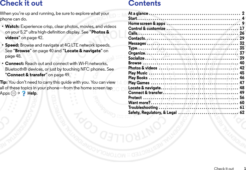 1Check it outCheck it outWhen you’re up and running, be sure to explore what your phone can do.•Watch: Experience crisp, clear photos, movies, and videos on your 5.2&quot; ultra high-definition display. See “Photos &amp; videos” on page 42.•Speed: Browse and navigate at 4G LTE network speeds. See “Browse” on page 40 and “Locate &amp; navigate” on page 48.•Connect: Reach out and connect with Wi-Fi networks, Bluetooth® devices, or just by touching NFC phones. See “Connect &amp; transfer” on page 49.Tip:  You don’t need to carry this guide with you. You can view all of these topics in your phone—from the home screen tap Apps  &gt;Help.ContentsAt a glance . . . . . . . . . . . . . . . . . . . . . . . . . . . . . . . . . . . . . . . . . . . . . . .  2Start. . . . . . . . . . . . . . . . . . . . . . . . . . . . . . . . . . . . . . . . . . . . . . . . . . . . .  4Home screen &amp; apps  . . . . . . . . . . . . . . . . . . . . . . . . . . . . . . . . . . . . . .  9Control &amp; customize  . . . . . . . . . . . . . . . . . . . . . . . . . . . . . . . . . . . . .  17Calls. . . . . . . . . . . . . . . . . . . . . . . . . . . . . . . . . . . . . . . . . . . . . . . . . . . .  26Contacts. . . . . . . . . . . . . . . . . . . . . . . . . . . . . . . . . . . . . . . . . . . . . . . .  29Messages . . . . . . . . . . . . . . . . . . . . . . . . . . . . . . . . . . . . . . . . . . . . . . .  32Type . . . . . . . . . . . . . . . . . . . . . . . . . . . . . . . . . . . . . . . . . . . . . . . . . . . .  35Organize. . . . . . . . . . . . . . . . . . . . . . . . . . . . . . . . . . . . . . . . . . . . . . . .  37Socialize . . . . . . . . . . . . . . . . . . . . . . . . . . . . . . . . . . . . . . . . . . . . . . . .  39Browse  . . . . . . . . . . . . . . . . . . . . . . . . . . . . . . . . . . . . . . . . . . . . . . . . .  40Photos &amp; videos  . . . . . . . . . . . . . . . . . . . . . . . . . . . . . . . . . . . . . . . . .  42Play Music  . . . . . . . . . . . . . . . . . . . . . . . . . . . . . . . . . . . . . . . . . . . . . .  45Play Books  . . . . . . . . . . . . . . . . . . . . . . . . . . . . . . . . . . . . . . . . . . . . . .  46Play Games  . . . . . . . . . . . . . . . . . . . . . . . . . . . . . . . . . . . . . . . . . . . . .  47Locate &amp; navigate. . . . . . . . . . . . . . . . . . . . . . . . . . . . . . . . . . . . . . . .  48Connect &amp; transfer. . . . . . . . . . . . . . . . . . . . . . . . . . . . . . . . . . . . . . .  49Protect  . . . . . . . . . . . . . . . . . . . . . . . . . . . . . . . . . . . . . . . . . . . . . . . . .  56Want more? . . . . . . . . . . . . . . . . . . . . . . . . . . . . . . . . . . . . . . . . . . . . .  60Troubleshooting . . . . . . . . . . . . . . . . . . . . . . . . . . . . . . . . . . . . . . . . .  61Safety, Regulatory, &amp; Legal  . . . . . . . . . . . . . . . . . . . . . . . . . . . . . . .  62 2014.08.07 FCC DRAFT