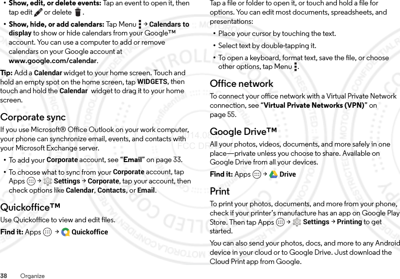 38 Organize• Show, edit, or delete events: Tap an event to open it, then tap edit  or delete .• Show, hide, or add calendars: Tap M en u  &gt;Calendars to display to show or hide calendars from your Google™ account. You can use a computer to add or remove calendars on your Google account at www.google.com/calendar.Tip:  Add a Calendar widget to your home screen. Touch and hold an empty spot on the home screen, tapWIDGETS, then touch and hold the Calendar  widget to drag it to your home screen.Corporate syncIf you use Microsoft® Office Outlook on your work computer, your phone can synchronize email, events, and contacts with your Microsoft Exchange server.•To add your Corporate account, see “Email” on page 33.•To choose what to sync from your Corporate account, tap Apps  &gt;Settings &gt;Corporate, tap your account, then check options like Calendar, Contacts, or Email.Quickoffice™Use Quickoffice to view and edit files.Find it: Apps  &gt;QuickofficeTap a file or folder to open it, or touch and hold a file for options. You can edit most documents, spreadsheets, and presentations:•Place your cursor by touching the text.•Select text by double-tapping it.•To open a keyboard, format text, save the file, or choose other options, tap Menu .Office networkTo connect your office network with a Virtual Private Network connection, see “Virtual Private Networks (VPN)” on page 55.Google Drive™All your photos, videos, documents, and more safely in one place—private unless you choose to share. Available on Google Drive from all your devices.Find it: Apps  &gt;DrivePrintTo print your photos, documents, and more from your phone, check if your printer’s manufacture has an app on Google Play Store. Then tap Apps  &gt;Settings &gt;Printing to get started.You can also send your photos, docs, and more to any Android device in your cloud or to Google Drive. Just download the Cloud Print app from Google. 2014.08.07 FCC DRAFT