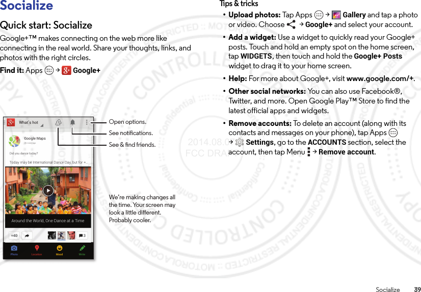 39SocializeSocializeQuick start: SocializeGoogle+™ makes connecting on the web more like connecting in the real world. Share your thoughts, links, and photos with the right circles.Find it: Apps  &gt;Google+What’s hotPhoto WriteMoodLocationGoogle Maps25 mins agoDid you dance today?Today may be International Dance Day, but for +...Around the World, One Dance at a TimeOpen options.See notications.See &amp; nd friends.We’re making changes allthe time. Your screen maylook a little dierent.Probably cooler.Tips &amp; tri cks• Upload photos: Tap Apps  &gt;Gallery and tap a photo or video. Choose   &gt; Google+ and select your account.•Add a widget: Use a widget to quickly read your Google+ posts. Touch and hold an empty spot on the home screen, tapWIDGETS, then touch and hold the Google+ Posts widget to drag it to your home screen.•Help: For more about Google+, visit www.google.com/+.• Other social networks: You can also use Facebook®, Twitter, and more. Open Google Play™ Store to find the latest official apps and widgets.•Remove accounts: To delete an account (along with its contacts and messages on your phone), tap Apps  &gt;Settings, go to the ACCOUNTS section, select the account, then tap Menu  &gt;Remove account. 2014.08.07 FCC DRAFT