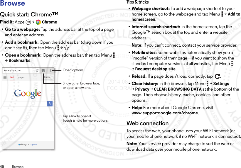 40 BrowseBrowseQuick start: Chrome™Find it: Apps  &gt;Chrome• Go to a webpage: Tap the address bar at the top of a page and enter an address.• Add a bookmark: Open the address bar (drag down if you don’t see it), then tap Menu  &gt; .• Open a bookmark: Open the address bar, then tap Menu  &gt;Bookmarks.ImagesWebSign inwww.google.comChicago, IL - UpdateOpen options.Show other browser tabs,or open a new one.Tap a link to open it.Touch &amp; hold for more options.Tips &amp; tri cks•Webpage shortcut: To add a webpage shortcut to your home screen, go to the webpage and tap Menu  &gt;Add to homescreen.• Internet search shortcut: In the home screen, tap the Google™ search box at the top and enter a website address.Note: If you can’t connect, contact your service provider.• Mobile sites: Some websites automatically show you a “mobile” version of their page—if you want to show the standard computer versions of all websites, tap Menu  &gt;Request desktop site.•Reload: If a page doesn’t load correctly, tap  .• Clear history: In the browser, tap Menu  &gt;Settings &gt;Privacy &gt;CLEAR BROWSING DATA at the bottom of the page. Then choose history, cache, cookies, and other options.•Help: For more about Google Chrome, visit www.supportgoogle.com/chrome.Web connectionTo access the web, your phone uses your Wi-Fi network (or your mobile phone network if no Wi-Fi network is connected).Note: Your service provider may charge to surf the web or download data over your mobile phone network. 2014.08.07 FCC DRAFT