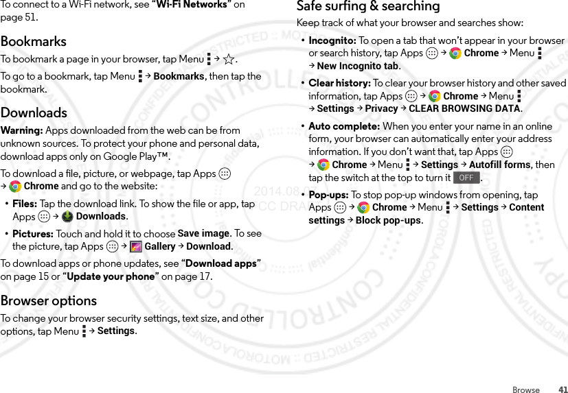 41BrowseTo connect to a Wi-Fi network, see “Wi-Fi Networks” on page 51.BookmarksTo bookmark a page in your browser, tap Menu  &gt; .To go to a bookmark, tap Menu  &gt;Bookmarks, then tap the bookmark.DownloadsWarning: Apps downloaded from the web can be from unknown sources. To protect your phone and personal data, download apps only on Google Play™.To download a file, picture, or webpage, tap Apps  &gt;Chrome and go to the website:•Files: Tap the download link. To show the file or app, tap Apps  &gt;Downloads.• Pictures: Touch and hold it to choose Save image. To see the picture, tap Apps  &gt;Gallery &gt;Download.To download apps or phone updates, see “Download apps” on page 15 or “Update your phone” on page 17.Browser optionsTo change your browser security settings, text size, and other options, tap Menu  &gt;Settings.Safe surfing &amp; searchingKeep track of what your browser and searches show:• Incognito: To open a tab that won’t appear in your browser or search history, tap Apps  &gt;Chrome &gt;Menu  &gt;New Incognito tab.• Clear history: To clear your browser history and other saved information, tap Apps  &gt;Chrome &gt;Menu  &gt;Settings &gt;Privacy &gt;CLEAR BROWSING DATA.•Auto complete: When you enter your name in an online form, your browser can automatically enter your address information. If you don’t want that, tap Apps  &gt;Chrome &gt;Menu  &gt;Settings &gt;Autofill forms, then tap the switch at the top to turn it .•Pop-ups: To stop pop-up windows from opening, tap Apps  &gt;Chrome &gt;Menu  &gt;Settings &gt;Content settings &gt;Block pop-ups.OFF 2014.08.07 FCC DRAFT