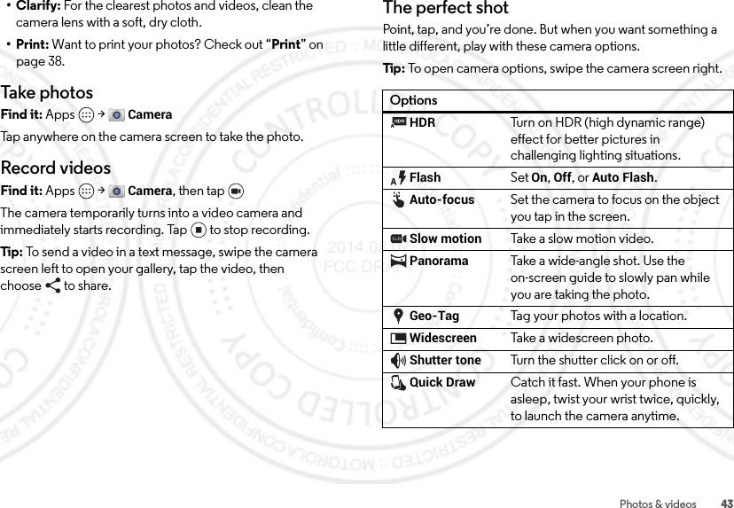 43Photos &amp; videos•Clarify: For the clearest photos and videos, clean the camera lens with a soft, dry cloth.•Print: Want to print your photos? Check out “Print” on page 38.Take photosFind it: Apps  &gt;CameraTap anywhere on the camera screen to take the photo.Record videosFind it: Apps  &gt;Camera, then tap The camera temporarily turns into a video camera and immediately starts recording. Tap to stop recording.Tip:  To send a video in a text message, swipe the camera screen left to open your gallery, tap the video, then choose to share.The perfect shotPoint, tap, and you’re done. But when you want something a little different, play with these camera options.Tip : To open camera options, swipe the camera screen right.OptionsHDRTurn on HDR (high dynamic range) effect for better pictures in challenging lighting situations.FlashSet On, Off, or Auto Flash.Auto-focusSet the camera to focus on the object you tap in the screen.Slow motionTake a slow motion video.PanoramaTake a wide-angle shot. Use the on-screen guide to slowly pan while you are taking the photo.Geo-TagTag your photos with a location.WidescreenTake a widescreen photo.Shutter toneTurn the shutter click on or off.Quick DrawCatch it fast. When your phone is asleep, twist your wrist twice, quickly, to launch the camera anytime. 2014.08.07 FCC DRAFT