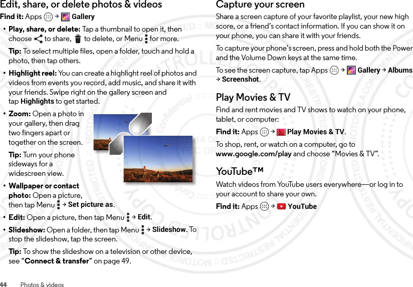 44 Photos &amp; videosEdit, share, or delete photos &amp; videosFind it: Apps  &gt;Gallery• Play, share, or delete: Tap a thumbnail to open it, then choose to share,  to delete, or Menu  for more.Tip:  To select multiple files, open a folder, touch and hold a photo, then tap others.• Highlight reel: You can create a highlight reel of photos and videos from events you record, add music, and share it with your friends. Swipe right on the gallery screen and tapHighlights to get started.• Zoom: Open a photo in your gallery, then drag two fingers apart or together on the screen.Tip:  Tu rn  your  ph one  sideways for a widescreen view.• Wallpaper or contact photo: Open a picture, then tap Menu  &gt;Set picture as.•Edit: Open a picture, then tap Menu  &gt;Edit.• Slideshow: Open a folder, then tap Menu  &gt;Slideshow. To stop the slideshow, tap the screen.Tip:  To show the slideshow on a television or other device, see “Connect &amp; transfer” on page 49.Capture your screenShare a screen capture of your favorite playlist, your new high score, or a friend’s contact information. If you can show it on your phone, you can share it with your friends.To capture your phone’s screen, press and hold both the Power and the Volume Down keys at the same time.To see the screen capture, tap Apps &gt;Gallery &gt;Albums &gt;Screenshot.Play Movies &amp; TVFind and rent movies and TV shows to watch on your phone, tablet, or computer:Find it: Apps  &gt;Play Movies &amp; TV.To shop, rent, or watch on a computer, go to www.google.com/play and choose “Movies &amp; TV”.Yo uTu b e ™Watch videos from YouTube users everywhere—or log in to your account to share your own.Find it: Apps  &gt;YouTube 2014.08.07 FCC DRAFT
