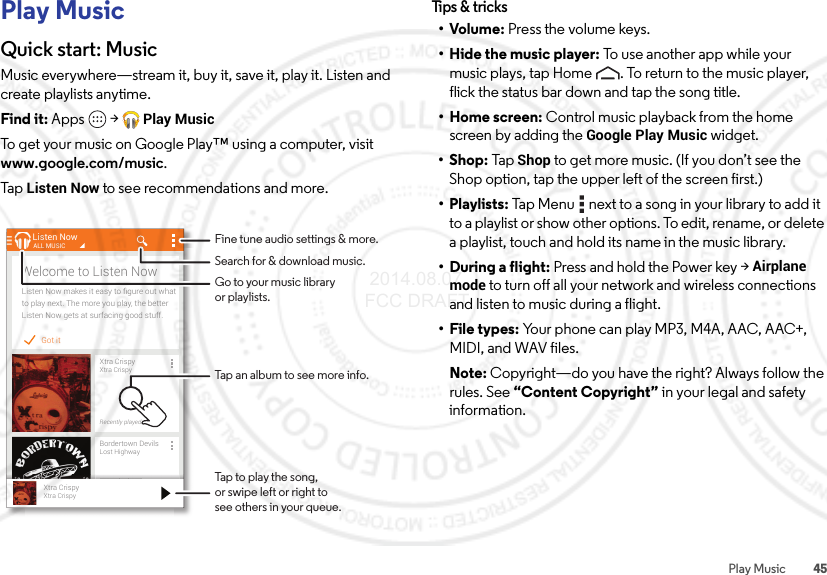 45Play MusicPlay MusicQuick start: MusicMusic everywhere—stream it, buy it, save it, play it. Listen and create playlists anytime.Find it: Apps  &gt;Play MusicTo get your music on Google Play™ using a computer, visit www.google.com/music.Ta p  Listen Now to see recommendations and more.Got itListen Now makes it easy to ﬁgure out whatto play next. The more you play, the betterListen Now gets at surfacing good stuff.Welcome to Listen NowListen NowXtra CrispyXtra CrispyRecently playedALL MUSICBordertown DevilsLost HighwayRecently playedll dXtra CrispyXtra CrispyTap to play the song,or swipe left or right tosee others in your queue.Fine tune audio settings &amp; more.Tap an album to see more info.Search for &amp; download music.Go to your music libraryor playlists.Tips &amp; tri cks•Volume: Press the volume keys.• Hide the music player: To use another app while your music plays, tap Home . To return to the music player, flick the status bar down and tap the song title.• Home screen: Control music playback from the home screen by adding the Google Play Music widget.•Shop: TapShop to get more music. (If you don’t see the Shop option, tap the upper left of the screen first.)• Playlists: Tap Menu  next to a song in your library to add it to a playlist or show other options. To edit, rename, or delete a playlist, touch and hold its name in the music library.• During a flight: Press and hold the Power key &gt;Airplane mode to turn off all your network and wireless connections and listen to music during a flight.• File types: Your phone can play MP3, M4A, AAC, AAC+, MIDI, and WAV files.Note: Copyright—do you have the right? Always follow the rules. See “Content Copyright” in your legal and safety information. 2014.08.07 FCC DRAFT