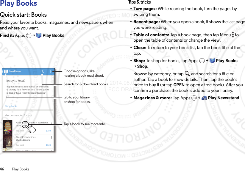 46 Play BooksPlay BooksQuick start: BooksRead your favorite books, magazines, and newspapers when and where you want.Find it: Apps  &gt;Play BooksRead NowShop booksShop for free and paid books, or check outMy Library for a few classics. Books you’rereading or have recently bought appearhere.Ready to read?Recommended for youAlice’s Adventures in Wonderla...Lewis CarrollTop book $0.00Great ExpectationsCharles DickensTop book $0.00Pride and Prej diceChoose options, likehearing a book read aloud.Tap a book to see more info.Go to your libraryor shop for books.Search for &amp; download books.Tips &amp; tri cks•Turn pages: While reading the book, turn the pages by swiping them.• Recent page: When you open a book, it shows the last page you were reading.• Table of contents: Tap a book page, then tap Menu  to open the table of contents or change the view.•Close: To return to your book list, tap the book title at the top.•Shop: To shop for books, tap Apps  &gt;Play Books &gt;Shop.Browse by category, or tap and search for a title or author. Tap a book to show details. Then, tap the book’s price to buy it (or tap OPEN to open a free book). After you confirm a purchase, the book is added to your library.• Magazines &amp; more: Tap Apps  &gt;Play Newsstand. 2014.08.07 FCC DRAFT