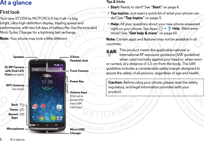 2At a glanceAt a glanceFirst lookYour new XT1254 by MOTOROLA has it all—a big, bright, ultra high-definition display, blazing speed and performance, with two full days of battery life. Use the included Moto Turbo Charger for a lightning fast recharge.Note: Your phone may look a little different.11:35Play Store744°11:35Sep 26100%PlaPlaPlaPlaPlaPlaPlaPlaPlaPlaPlaPlaPlaPlaPlaPlaaaPy Sy Sy Sy Sy Sy Sy Sy Sy Sy Sy Sy Sy Sy Sy Sy Syy SyyyStortortortortortortortortortortortortortortortortortortoreeeeeeeeeeeeeeeeeePlay StoreGoogle ToolsMicro USB/Charger3.5mmHeadset JackFront CameraVolume Keys(Pull out toaccess thenano SIMcard tray.)Power KeyMicrophonesBackHomeRecentAppsNFC Antenna(on back)21 MP Camera with Dual LED Flash (on back)SpeakerTips &amp; tri cks•Start: Ready to start? See “Start” on page 4.•Top topics: Just want a quick list of what your phone can do? See “Top topics” on page 3.•Help: All your questions about your new phone answered right on your phone. Tap Apps  &gt;Help. Want even more? See “Get help &amp; more” on page 60.Note: Certain apps and features may not be available in all countries.This product meets the applicable national or international RF exposure guidance (SAR guideline) when used normally against your head or, when worn or carried, at a distance of 1.5 cm from the body. The SAR guideline includes a considerable safety margin designed to assure the safety of all persons, regardless of age and health.Caution: Before using your phone, please read the safety, regulatory, and legal information provided with your product. 2014.08.07 FCC DRAFT