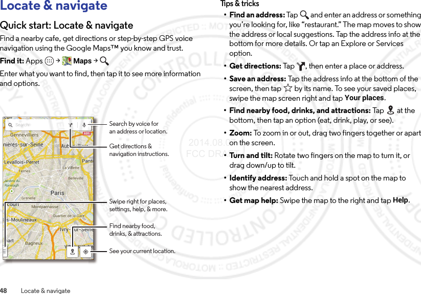 48 Locate &amp; navigateLocate &amp; navigateQuick start: Locate &amp; navigateFind a nearby cafe, get directions or step-by-step GPS voice navigation using the Google Maps™ you know and trust.Find it: Apps  &gt;Maps &gt;Enter what you want to find, then tap it to see more information and options.Search Search by voice foran address or location.See your current location.Find nearby food,drinks, &amp; attractions.Get directions &amp;navigation instructions.Swipe right for places,settings, help, &amp; more.Tips &amp; tri cks• Find an address: Tap  and enter an address or something you’re looking for, like “restaurant.” The map moves to show the address or local suggestions. Tap the address info at the bottom for more details. Or tap an Explore or Services option.•Get directions: Tap  , then enter a place or address.• Save an address: Tap the address info at the bottom of the screen, then tap  by its name. To see your saved places, swipe the map screen right and tapYour places.• Find nearby food, drinks, and attractions: Ta p  at th e bottom, then tap an option (eat, drink, play, or see).• Zoom: To zoom in or out, drag two fingers together or apart on the screen.• Turn and tilt: Rotate two fingers on the map to turn it, or drag down/up to tilt.• Identify address: Touch and hold a spot on the map to show the nearest address.• Get map help: Swipe the map to the right and tapHelp. 2014.08.07 FCC DRAFT