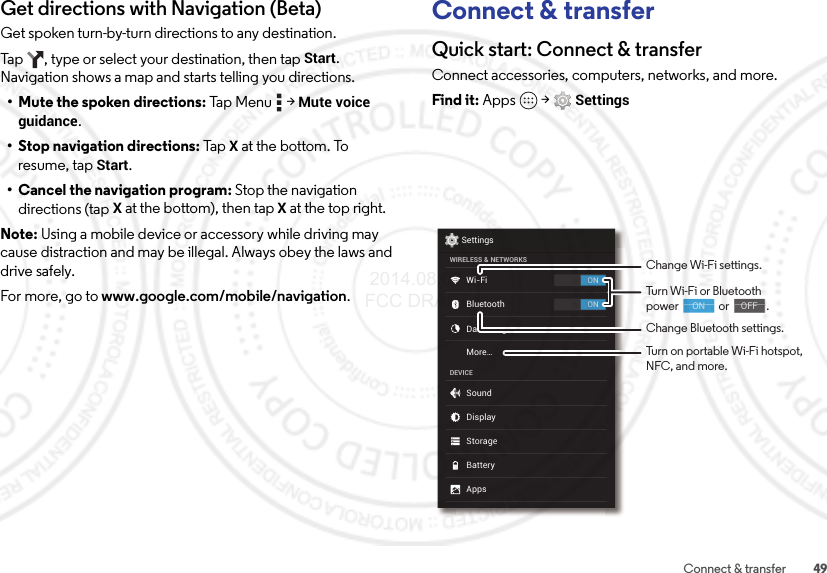 49Connect &amp; transferGet directions with Navigation (Beta)Get spoken turn-by-turn directions to any destination.Tap  , type or select your destination, then tap Start. Navigation shows a map and starts telling you directions.• Mute the spoken directions: Tap  Men u  &gt;  Mute voice guidance.• Stop navigation directions: Tap  X at the bottom. To resume, tap Start.• Cancel the navigation program: Stop the navigation directions (tap X at the bottom), then tapX at the top right.Note: Using a mobile device or accessory while driving may cause distraction and may be illegal. Always obey the laws and drive safely.For more, go to www.google.com/mobile/navigation.Connect &amp; transferQuick start: Connect &amp; transferConnect accessories, computers, networks, and more.Find it: Apps  &gt;SettingsONONSettingsWIRELESS &amp; NETWORKSDEVICEWi-FiMore...BluetoothData usageSoundAppsDisplayStorageBatteryChange Wi-Fi settings.Change Bluetooth settings.Turn Wi-Fi or Bluetoothpower                or               .                                     ON                                    OFFTurn on portable Wi-Fi hotspot, NFC, and more. 2014.08.07 FCC DRAFT