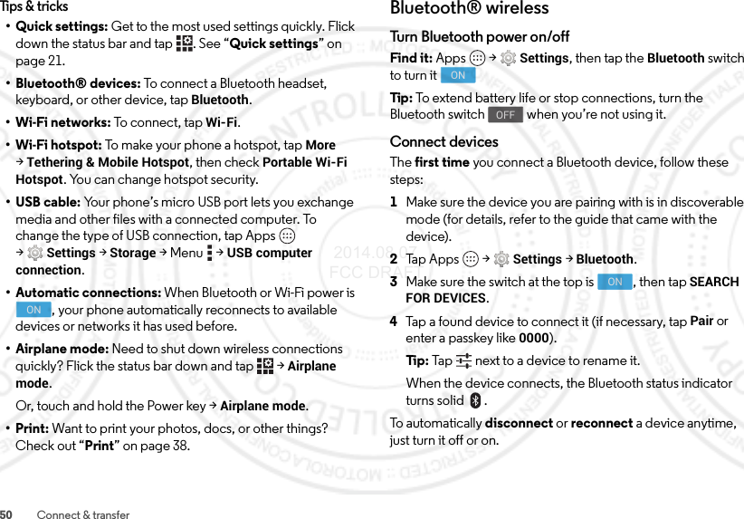 50 Connect &amp; transferTips &amp; tricks• Quick settings: Get to the most used settings quickly. Flick down the status bar and tap  . See “Quick settings” on page 21.• Bluetooth® devices: To connect a Bluetooth headset, keyboard, or other device, tap Bluetooth.•Wi-Fi networks: To connect, tap Wi-Fi.• Wi-Fi hotspot: To make your phone a hotspot, tap More &gt;Tethering &amp; Mobile Hotspot, then check Portable Wi-Fi Hotspot. You can change hotspot security.• USB cable: Your phone’s micro USB port lets you exchange media and other files with a connected computer. To change the type of USB connection, tap Apps  &gt;Settings &gt;Storage &gt;Menu  &gt;USB computer connection.• Automatic connections: When Bluetooth or Wi-Fi power is , your phone automatically reconnects to available devices or networks it has used before.• Airplane mode: Need to shut down wireless connections quickly? Flick the status bar down and tap   &gt;Airplane mode. Or, touch and hold the Power key &gt;Airplane mode.•Print: Want to print your photos, docs, or other things? Check out “Print” on page 38.ONBluetooth® wirelessTurn Bluetooth power on/offFind it: Apps  &gt;Settings, then tap the Bluetooth switch to turn itTip : To extend battery life or stop connections, turn the Bluetooth switch  when you’re not using it.Connect devicesThe first time you connect a Bluetooth device, follow these steps:  1Make sure the device you are pairing with is in discoverable mode (for details, refer to the guide that came with the device).2Tap Apps  &gt;Settings &gt;Bluetooth.3Make sure the switch at the top is  , then tap SEARCH FOR DEVICES.4Tap a found device to connect it (if necessary, tap Pair or enter a passkey like 0000).Ti p:   Tap next to a device to rename it.When the device connects, the Bluetooth status indicator turns solid .To automatically disconnect or reconnect a device anytime, just turn it off or on.ONOFFON 2014.08.07 FCC DRAFT