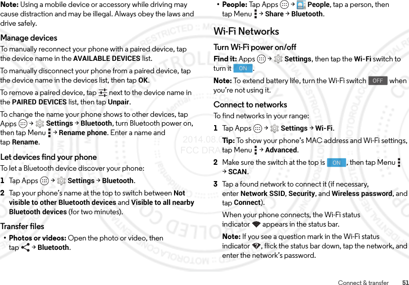 51Connect &amp; transferNote: Using a mobile device or accessory while driving may cause distraction and may be illegal. Always obey the laws and drive safely.Manage devicesTo manually reconnect your phone with a paired device, tap the device name in the AVAILABLE DEVICES list.To manually disconnect your phone from a paired device, tap the device name in the devices list, then tapOK.To remove a paired device, tap   next to the device name in the PAIRED DEVICES list, then tap Unpair.To change the name your phone shows to other devices, tap Apps  &gt;Settings &gt;Bluetooth, turn Bluetooth power on, then tap Menu  &gt;Rename phone. Enter a name and tapRename.Let devices find your phoneTo let a Bluetooth device discover your phone:  1Tap Apps  &gt;Settings &gt;Bluetooth.2Tap your phone’s name at the top to switch between Not visible to other Bluetooth devices and Visible to all nearby Bluetooth devices (for two minutes).Transfer files• Photos or videos: Open the photo or video, then tap &gt;Bluetooth.• People: Ta p A pp s  &gt;People, tap a person, then tap Menu  &gt;Share &gt;Bluetooth.Wi-Fi NetworksTurn Wi - Fi pow e r on /offFind it: Apps  &gt;Settings, then tap the Wi-Fi switch to turn it  .Note: To extend battery life, turn the Wi-Fi switch   when you’re not using it.Connect to networksTo find networks in your range:  1Tap Apps  &gt;Settings &gt;Wi-Fi.Ti p:   To show your phone’s MAC address and Wi-Fi settings, tap Menu  &gt;Advanced.2Make sure the switch at the top is  , then tap Menu  &gt;SCAN.3Tap a found network to connect it (if necessary, enterNetwork SSID, Security, and Wireless password, and tap Connect).When your phone connects, the Wi-Fi status indicator appears in the status bar.Note: If you see a question mark in the Wi-Fi status indicator , flick the status bar down, tap the network, and enter the network’s password.ONOFFON 2014.08.07 FCC DRAFT
