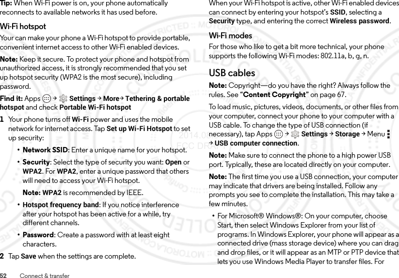 52 Connect &amp; transferTip:  When Wi-Fi power is on, your phone automatically reconnects to available networks it has used before.Wi-Fi hotspotYour can make your phone a Wi-Fi hotspot to provide portable, convenient internet access to other Wi-Fi enabled devices.Note: Keep it secure. To protect your phone and hotspot from unauthorized access, it is strongly recommended that you set up hotspot security (WPA2 is the most secure), including password.Find it: Apps  &gt;Settings &gt;More&gt;Tethering &amp; portable hotspot and check Portable Wi-Fi hotspot  1Your phone turns off Wi-Fi power and uses the mobile network for internet access. Tap Set up Wi-Fi Hotspot to set up security:• Network SSID: Enter a unique name for your hotspot.•Security: Select the type of security you want: Open or WPA2. For WPA2, enter a unique password that others will need to access your Wi-Fi hotspot.Note: WPA2 is recommended by IEEE.•Hotspot frequency band: If you notice interference after your hotspot has been active for a while, try different channels.• Password: Create a password with at least eight characters.2Ta p  Save when the settings are complete.When your Wi-Fi hotspot is active, other Wi-Fi enabled devices can connect by entering your hotspot’s SSID, selecting a Security type, and entering the correct Wireless password.Wi-Fi modesFor those who like to get a bit more technical, your phone supports the following Wi-Fi modes: 802.11a,b,g,n.USB cablesNote: Copyright—do you have the right? Always follow the rules. See “Content Copyright” on page 67.To load music, pictures, videos, documents, or other files from your computer, connect your phone to your computer with a USB cable. To change the type of USB connection (if necessary), tap Apps  &gt;Settings &gt;Storage &gt;Menu  &gt;USB computer connection.Note: Make sure to connect the phone to a high power USB port. Typically, these are located directly on your computer.Note: The first time you use a USB connection, your computer may indicate that drivers are being installed. Follow any prompts you see to complete the installation. This may take a few minutes.•For Microsoft® Windows®: On your computer, choose Start, then select Windows Explorer from your list of programs. In Windows Explorer, your phone will appear as a connected drive (mass storage device) where you can drag and drop files, or it will appear as an MTP or PTP device that lets you use Windows Media Player to transfer files. For  2014.08.07 FCC DRAFT