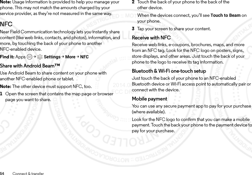 54 Connect &amp; transferNote: Usage information is provided to help you manage your phone. This may not match the amounts charged by your service provider, as they’re not measured in the same way.NFCNear Field Communication technology lets you instantly share content (like web links, contacts, and photos), information, and more, by touching the back of your phone to another NFC-enabled device.Find it: Apps  &gt;Settings &gt;More &gt;NFCShare with Android Beam™Use Android Beam to share content on your phone with another NFC-enabled phone or tablet.Note: The other device must support NFC, too.  1Open the screen that contains the map page or browser page you want to share.2Touch the back of your phone to the back of the other device.When the devices connect, you’ll see Touch to Beam on your phone.3Tap your screen to share your content.Receive with NFCReceive web links, e-coupons, brochures, maps, and more from an NFC tag. Look for the NFC logo on posters, signs, store displays, and other areas. Just touch the back of your phone to the logo to receive its tag information.Bluetooth &amp; Wi-Fi one-touch setupJust touch the back of your phone to an NFC-enabled Bluetooth device or Wi-Fi access point to automatically pair or connect with the device.Mobile paymentYou can use any secure payment app to pay for your purchase (where available).Look for the NFC logo to confirm that you can make a mobile payment. Touch the back your phone to the payment device to pay for your purchase. 2014.08.07 FCC DRAFT