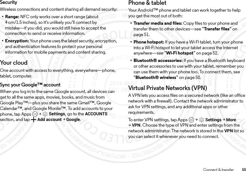 55Connect &amp; transferSecurityWireless connections and content sharing all demand security:•Range: NFC only works over a short range (about 4 cm/1.5 inches), so it&apos;s unlikely you’ll connect by mistake—if you did, you would still have to accept the connection to send or receive information.• Encryption: Your phone uses the latest security, encryption, and authentication features to protect your personal information for mobile payments and content sharing.Yo u r  c l o u dOne account with access to everything, everywhere—phone, tablet, computer.Sync your Google™ accountWhen you log in to the same Google account, all devices can get to all the same apps, movies, books, and music from Google Play™—plus you share the same Gmail™, Google Calendar™, and Google Monile™. To add accounts to your phone, tap Apps  &gt;Settings, go to the ACCOUNTS section, and tapAdd account &gt;Google.Phone &amp; tabletYour Android™ phone and tablet can work together to help you get the most out of both:• Transfer media and files: Copy files to your phone and transfer them to other devices—see “Transfer files” on page 51.• Phone hotspot: If you have a Wi-Fi tablet, turn your phone into a Wi-Fi hotspot to let your tablet access the Internet anywhere—see “Wi-Fi hotspot” on page 52.• Bluetooth® accessories: If you have a Bluetooth keyboard or other accessories to use with your tablet, remember you can use them with your phone too. To connect them, see “Bluetooth® wireless” on page 50.Virtual Private Networks (VPN)A VPN lets you access files on a secured network (like an office network with a firewall). Contact the network administrator to ask for VPN settings, and any additional apps or other requirements.To enter VPN settings, tap Apps  &gt;Settings &gt;More &gt;VPN. Choose the type of VPN and enter settings from the network administrator. The network is stored in the VPN list so you can select it whenever you need to connect. 2014.08.07 FCC DRAFT
