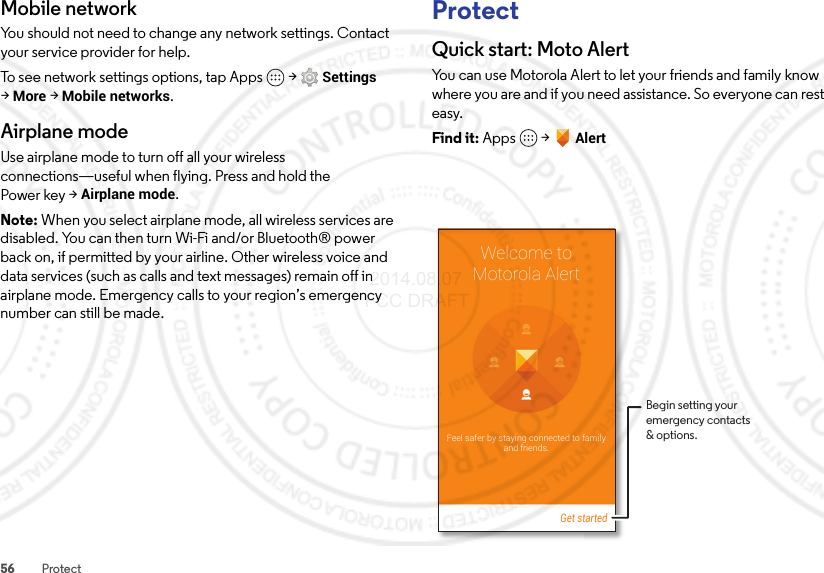 56 ProtectMobile networkYou should not need to change any network settings. Contact your service provider for help.To see network settings options, tap Apps  &gt;Settings &gt;More &gt;Mobile networks.Airplane modeUse airplane mode to turn off all your wireless connections—useful when flying. Press and hold the Power key &gt;Airplane mode.Note: When you select airplane mode, all wireless services are disabled. You can then turn Wi-Fi and/or Bluetooth® power back on, if permitted by your airline. Other wireless voice and data services (such as calls and text messages) remain off in airplane mode. Emergency calls to your region’s emergency number can still be made.ProtectQuick start: Moto AlertYou can use Motorola Alert to let your friends and family know where you are and if you need assistance. So everyone can rest easy.Find it: Apps  &gt;AlertWelcome toMotorola AlertFeel safer by staying connected to familyand friends.Get startedBegin setting youremergency contacts&amp; options. 2014.08.07 FCC DRAFT