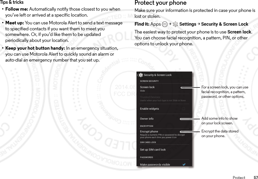 57ProtectTips &amp; tricks• Follow me: Automatically notify those closest to you when you’ve left or arrived at a specific location.•Meet up: You can use Motorola Alert to send a text message to specified contacts if you want them to meet you somewhere. Or, if you’d like them to be updated periodically about your location. • Keep your hot button handy: In an emergency situation, you can use Motorola Alert to quickly sound an alarm or auto-dial an emergency number that you set up.Protect your phoneMake sure your information is protected in case your phone is lost or stolen.Find it: Apps  &gt;Settings &gt;Security &amp; Screen LockThe easiest way to protect your phone is to use Screen lock. You can choose facial recognition, a pattern, PIN, or other options to unlock your phone.Screen lockSlideEncrypt phoneRequire a numeric PIN or password to decryptyour phone each time you power it onSCREEN SECURITYENCRYPTIONOwner infoSIM CARD LOCKPASSWORDSEnable widgetsSecurity &amp; Screen LockTrusted DevicesUseful when your lock type is not Slide or NoneSet up SIM card lockMake passwords visibleFor a screen lock, you can use facial recognition, a pattern, password, or other options.Add some info to showon your lock screen.Encrypt the data storedon your phone. 2014.08.07 FCC DRAFT