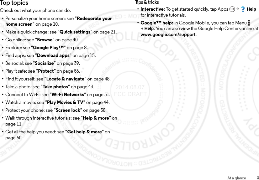 3At a glanceTop topicsCheck out what your phone can do.•Personalize your home screen: see “Redecorate your home screen” on page 10.•Make a quick change: see “Quick settings” on page 21.•Go online: see “Browse” on page 40.•Explore: see “Google Play™” on page 8.•Find apps: see “Download apps” on page 15.•Be social: see “Socialize” on page 39.•Play it safe: see “Protect” on page 56.•Find it yourself: see “Locate &amp; navigate” on page 48.•Take a photo: see “Take ph ot os ” on page 43.•Connect to Wi-Fi: see “Wi-Fi Networks” on page 51.•Watch a movie: see “Play Movies &amp; TV” on page 44.•Protect your phone: see “Screen lock” on page 58.•Walk through interactive tutorials: see “Help &amp; more” on page 11.•Get all the help you need: see “Get help &amp; more” on page 60.Tips &amp; tri cks•Interactive: To get started quickly, tap Apps  &gt;Help for interactive tutorials.• Google™ help: In Google Mobile, you can tap Menu  &gt;Help. You can also view the Google Help Centers online at www.google.com/support. 2014.08.07 FCC DRAFT