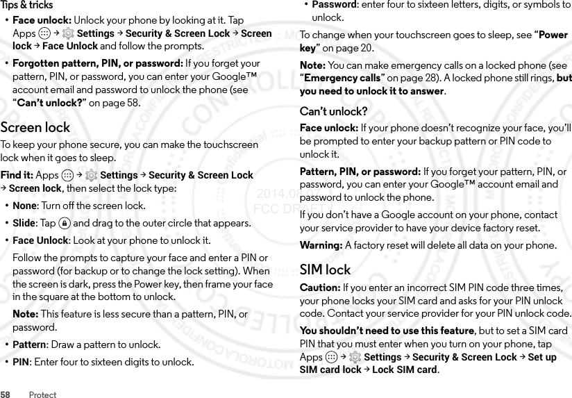 58 ProtectTips &amp; tricks•Face unlock: Unlock your phone by looking at it. Tap Apps  &gt;Settings &gt;Security &amp; Screen Lock &gt;Screen lock &gt;Face Unlock and follow the prompts.• Forgotten pattern, PIN, or password: If you forget your pattern, PIN, or password, you can enter your Google™ account email and password to unlock the phone (see “Can’t unlock?” on page 58.Screen lockTo keep your phone secure, you can make the touchscreen lock when it goes to sleep.Find it: Apps  &gt;Settings &gt;Security &amp; Screen Lock &gt;Screen lock, then select the lock type:•None: Turn off the screen lock.•Slide: Tap  and drag to the outer circle that appears.•Face Unlock: Look at your phone to unlock it.Follow the prompts to capture your face and enter a PIN or password (for backup or to change the lock setting). When the screen is dark, press the Power key, then frame your face in the square at the bottom to unlock.Note: This feature is less secure than a pattern, PIN, or password.•Pattern: Draw a pattern to unlock.•PIN: Enter four to sixteen digits to unlock.•Password: enter four to sixteen letters, digits, or symbols to unlock.To change when your touchscreen goes to sleep, see “Power key” on page 20.Note: You can make emergency calls on a locked phone (see “Emergency calls” on page 28). A locked phone still rings, but you need to unlock it to answer.Can’t unlock?Face unlock: If your phone doesn’t recognize your face, you’ll be prompted to enter your backup pattern or PIN code to unlock it.Pattern, PIN, or password: If you forget your pattern, PIN, or password, you can enter your Google™ account email and password to unlock the phone.If you don’t have a Google account on your phone, contact your service provider to have your device factory reset.Warning: A factory reset will delete all data on your phone.SIM lockCaution: If you enter an incorrect SIM PIN code three times, your phone locks your SIM card and asks for your PIN unlock code. Contact your service provider for your PIN unlock code.You shouldn’t need to use this feature, but to set a SIM card PIN that you must enter when you turn on your phone, tap Apps  &gt;Settings &gt;Security &amp; Screen Lock &gt;Set up SIM card lock &gt;Lock SIM card. 2014.08.07 FCC DRAFT