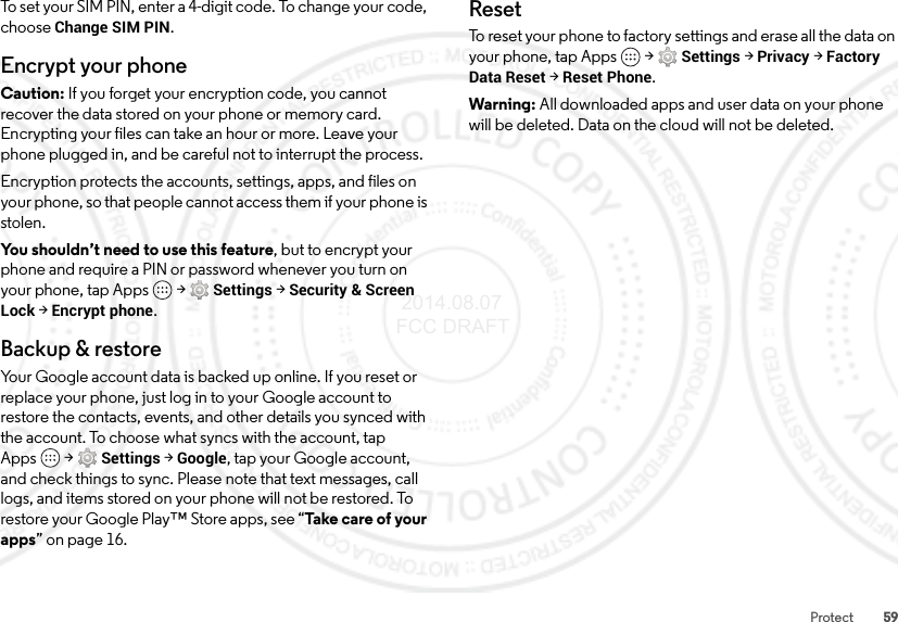 59ProtectTo set your SIM PIN, enter a 4-digit code. To change your code, choose Change SIM PIN.Encrypt your phoneCaution: If you forget your encryption code, you cannot recover the data stored on your phone or memory card. Encrypting your files can take an hour or more. Leave your phone plugged in, and be careful not to interrupt the process.Encryption protects the accounts, settings, apps, and files on your phone, so that people cannot access them if your phone is stolen.You shouldn’t need to use this feature, but to encrypt your phone and require a PIN or password whenever you turn on your phone, tap Apps  &gt;Settings &gt;Security &amp; Screen Lock &gt;Encrypt phone.Backup &amp; restoreYour Google account data is backed up online. If you reset or replace your phone, just log in to your Google account to restore the contacts, events, and other details you synced with the account. To choose what syncs with the account, tap Apps  &gt;Settings &gt;Google, tap your Google account, and check things to sync. Please note that text messages, call logs, and items stored on your phone will not be restored. To restore your Google Play™ Store apps, see “Take care of your apps” on page 16.ResetTo reset your phone to factory settings and erase all the data on your phone, tap Apps  &gt;Settings &gt;Privacy &gt;Factory Data Reset &gt;Reset Phone.Warning: All downloaded apps and user data on your phone will be deleted. Data on the cloud will not be deleted. 2014.08.07 FCC DRAFT