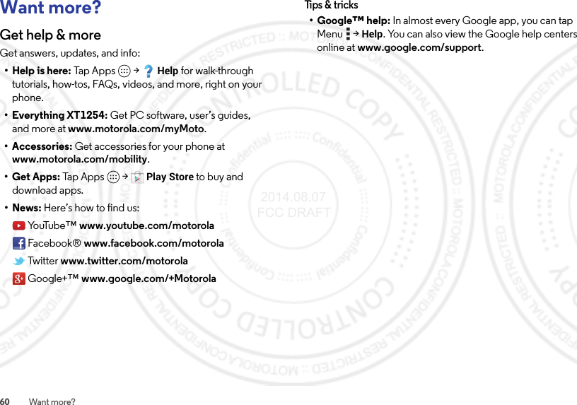 60 Want more?Want more?Get help &amp; moreGet answers, updates, and info:• Help is here: Tap Apps  &gt;Help for walk-through tutorials, how-tos, FAQs, videos, and more, right on your phone.• Everything XT1254: Get PC software, user’s guides, and more at www.motorola.com/myMoto.• Accessories: Get accessories for your phone at www.motorola.com/mobility.•Get Apps: Ta p  Ap p s  &gt;Play Store to buy and download apps.•News: Here’s how to find us:Yo uTu b e ™ www.youtube.com/motorolaFacebook® www.facebook.com/motorolaTwitter www.twitter.com/motorolaGoogle+™ www.google.com/+MotorolaTips &amp; tri cks• Google™ help: In almost every Google app, you can tap Menu  &gt;Help. You can also view the Google help centers online at www.google.com/support. 2014.08.07 FCC DRAFT