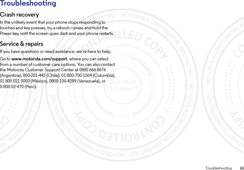 61TroubleshootingTroubleshootingCrash recoveryIn the unlikely event that your phone stops responding to touches and key presses, try a reboot—press and hold the Power key until the screen goes dark and your phone restarts.Service &amp; repairsIf you have questions or need assistance, we’re here to help.Go to www.motorola.com/support, where you can select from a number of customer care options. You can also contact the Motorola Customer Support Center at 0800 666 8676 (Argentina), 800-201-442 (Chile), 01-800-700-1504 (Colombia), 01 800 021 0000 (México), 0800-100-4289 (Venezuela), or 0-800-52-470 (Perú). 2014.08.07 FCC DRAFT